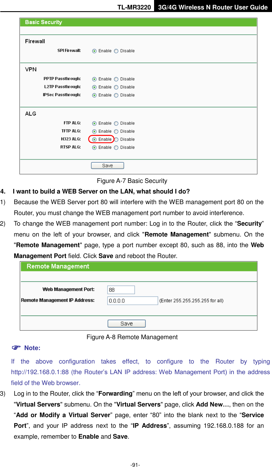 TL-MR3220 3G/4G Wireless N Router User Guide  -91-  Figure A-7 Basic Security 4.  I want to build a WEB Server on the LAN, what should I do? 1)  Because the WEB Server port 80 will interfere with the WEB management port 80 on the Router, you must change the WEB management port number to avoid interference. 2)  To change the WEB management port number: Log in to the Router, click the “Security” menu on the left of your browser, and click  &quot;Remote Management&quot; submenu.  On the &quot;Remote Management&quot; page, type a port number except 80, such as 88, into the Web Management Port field. Click Save and reboot the Router.  Figure A-8 Remote Management  Note: If  the  above  configuration  takes  effect,  to  configure  to  the  Router  by  typing http://192.168.0.1:88 (the Router’s LAN IP address: Web Management Port) in the address field of the Web browser. 3) Log in to the Router, click the “Forwarding” menu on the left of your browser, and click the &quot;Virtual Servers&quot; submenu. On the &quot;Virtual Servers&quot; page, click Add New…, then on the “Add or Modify  a Virtual Server”  page,  enter  “80”  into  the  blank  next to  the  “Service Port”,  and  your  IP  address  next  to  the  “IP  Address”,  assuming  192.168.0.188  for  an example, remember to Enable and Save. 