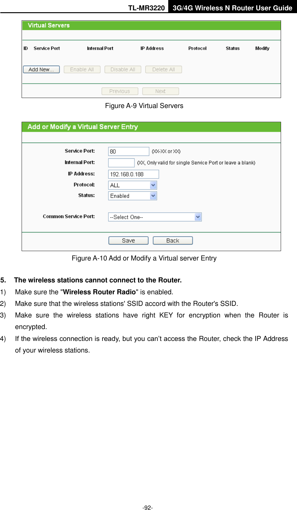 TL-MR3220 3G/4G Wireless N Router User Guide  -92-  Figure A-9 Virtual Servers  Figure A-10 Add or Modify a Virtual server Entry 5.  The wireless stations cannot connect to the Router. 1)  Make sure the &quot;Wireless Router Radio&quot; is enabled. 2)  Make sure that the wireless stations&apos; SSID accord with the Router&apos;s SSID. 3)  Make  sure  the  wireless  stations  have  right  KEY  for  encryption  when  the  Router  is encrypted. 4) If the wireless connection is ready, but you can’t access the Router, check the IP Address of your wireless stations.  