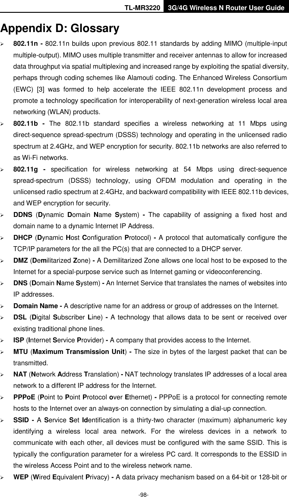 TL-MR3220 3G/4G Wireless N Router User Guide  -98- Appendix D: Glossary  802.11n - 802.11n builds upon previous 802.11 standards by adding MIMO (multiple-input multiple-output). MIMO uses multiple transmitter and receiver antennas to allow for increased data throughput via spatial multiplexing and increased range by exploiting the spatial diversity, perhaps through coding schemes like Alamouti coding. The Enhanced Wireless Consortium (EWC)  [3]  was  formed  to  help  accelerate  the  IEEE  802.11n  development  process  and promote a technology specification for interoperability of next-generation wireless local area networking (WLAN) products.  802.11b  -  The  802.11b  standard  specifies  a  wireless  networking  at  11  Mbps  using direct-sequence spread-spectrum (DSSS) technology and operating in the unlicensed radio spectrum at 2.4GHz, and WEP encryption for security. 802.11b networks are also referred to as Wi-Fi networks.  802.11g  -  specification  for  wireless  networking  at  54  Mbps  using  direct-sequence spread-spectrum  (DSSS)  technology,  using  OFDM  modulation  and  operating  in  the unlicensed radio spectrum at 2.4GHz, and backward compatibility with IEEE 802.11b devices, and WEP encryption for security.  DDNS  (Dynamic  Domain  Name  System) - The  capability  of  assigning  a  fixed  host  and domain name to a dynamic Internet IP Address.    DHCP (Dynamic Host Configuration Protocol) - A protocol that automatically configure the TCP/IP parameters for the all the PC(s) that are connected to a DHCP server.  DMZ (Demilitarized Zone) - A Demilitarized Zone allows one local host to be exposed to the Internet for a special-purpose service such as Internet gaming or videoconferencing.  DNS (Domain Name System) - An Internet Service that translates the names of websites into IP addresses.  Domain Name - A descriptive name for an address or group of addresses on the Internet.    DSL (Digital Subscriber Line) - A technology that allows data to be sent or received over existing traditional phone lines.  ISP (Internet Service Provider) - A company that provides access to the Internet.  MTU (Maximum Transmission Unit) - The size in bytes of the largest packet that can be transmitted.  NAT (Network Address Translation) - NAT technology translates IP addresses of a local area network to a different IP address for the Internet.  PPPoE (Point to Point Protocol over Ethernet) - PPPoE is a protocol for connecting remote hosts to the Internet over an always-on connection by simulating a dial-up connection.  SSID - A Service Set Identification is a thirty-two character  (maximum) alphanumeric key identifying  a  wireless  local  area  network.  For  the  wireless  devices  in  a  network  to communicate with each other, all devices must be configured with the same SSID. This is typically the configuration parameter for a wireless PC card. It corresponds to the ESSID in the wireless Access Point and to the wireless network name.    WEP (Wired Equivalent Privacy) - A data privacy mechanism based on a 64-bit or 128-bit or 