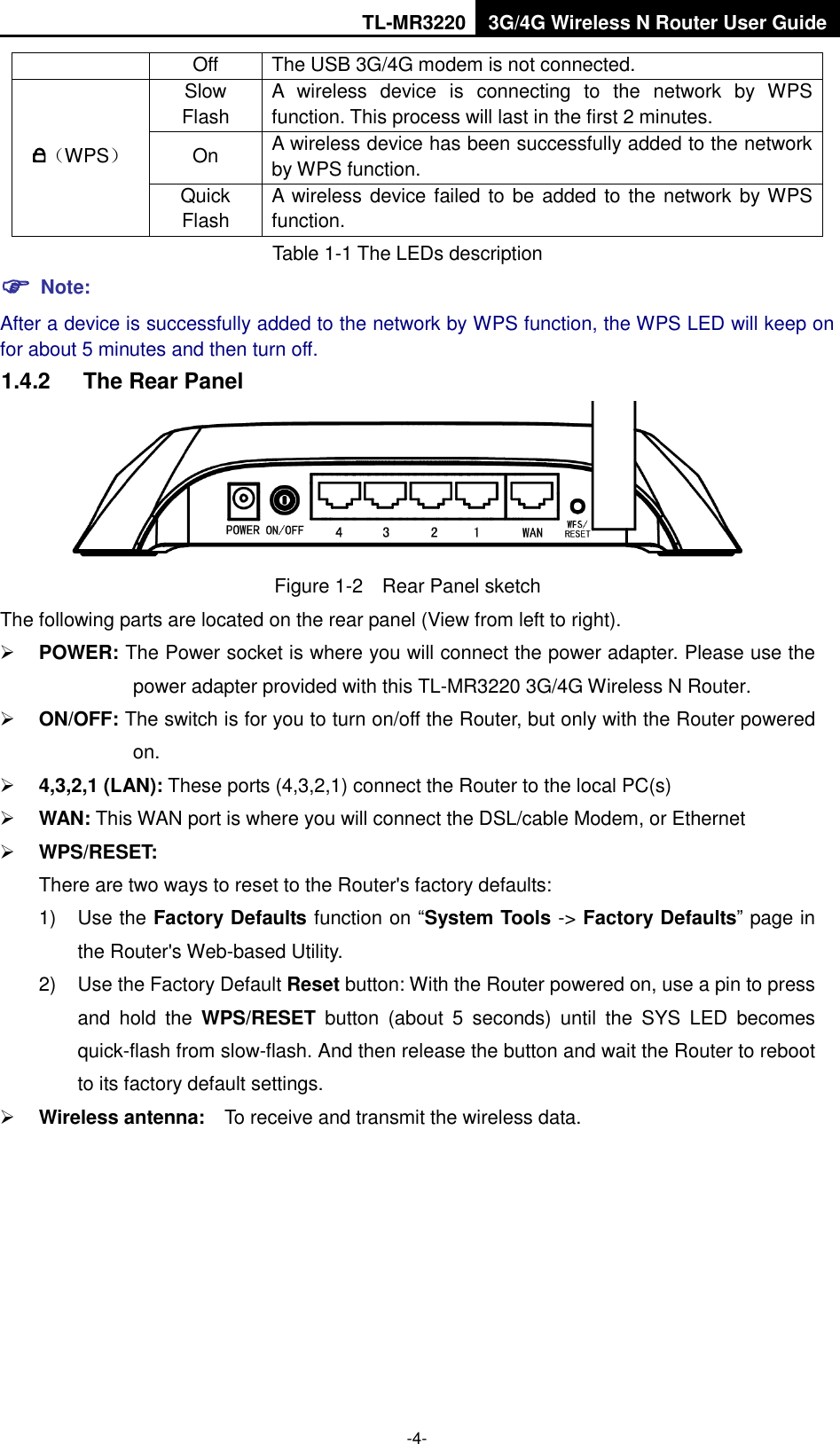 TL-MR3220 3G/4G Wireless N Router User Guide  -4- Off The USB 3G/4G modem is not connected. （WPS） Slow Flash A  wireless  device  is  connecting  to  the  network  by  WPS function. This process will last in the first 2 minutes. On A wireless device has been successfully added to the network by WPS function.   Quick Flash A  wireless device failed to be added to the network by WPS function. Table 1-1 The LEDs description  Note: After a device is successfully added to the network by WPS function, the WPS LED will keep on for about 5 minutes and then turn off. 1.4.2  The Rear Panel    Figure 1-2    Rear Panel sketch The following parts are located on the rear panel (View from left to right).  POWER: The Power socket is where you will connect the power adapter. Please use the power adapter provided with this TL-MR3220 3G/4G Wireless N Router.    ON/OFF: The switch is for you to turn on/off the Router, but only with the Router powered on.  4,3,2,1 (LAN): These ports (4,3,2,1) connect the Router to the local PC(s)  WAN: This WAN port is where you will connect the DSL/cable Modem, or Ethernet    WPS/RESET: There are two ways to reset to the Router&apos;s factory defaults: 1)  Use the Factory Defaults function on “System Tools -&gt; Factory Defaults” page in the Router&apos;s Web-based Utility. 2)  Use the Factory Default Reset button: With the Router powered on, use a pin to press and  hold  the  WPS/RESET  button  (about  5  seconds)  until  the  SYS  LED  becomes quick-flash from slow-flash. And then release the button and wait the Router to reboot to its factory default settings.  Wireless antenna:    To receive and transmit the wireless data. 