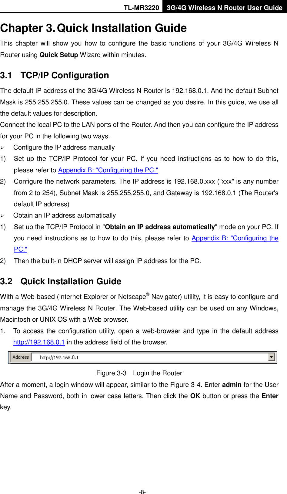 TL-MR3220 3G/4G Wireless N Router User Guide  -8- Chapter 3. Quick Installation Guide This  chapter will show  you  how  to  configure  the basic functions  of  your  3G/4G Wireless N Router using Quick Setup Wizard within minutes. 3.1  TCP/IP Configuration The default IP address of the 3G/4G Wireless N Router is 192.168.0.1. And the default Subnet Mask is 255.255.255.0. These values can be changed as you desire. In this guide, we use all the default values for description. Connect the local PC to the LAN ports of the Router. And then you can configure the IP address for your PC in the following two ways.  Configure the IP address manually 1) Set up  the TCP/IP Protocol for your PC. If you need  instructions as to how to do  this, please refer to Appendix B: &quot;Configuring the PC.&quot; 2)  Configure the network parameters. The IP address is 192.168.0.xxx (&quot;xxx&quot; is any number from 2 to 254), Subnet Mask is 255.255.255.0, and Gateway is 192.168.0.1 (The Router&apos;s default IP address)  Obtain an IP address automatically 1)  Set up the TCP/IP Protocol in &quot;Obtain an IP address automatically&quot; mode on your PC. If you need instructions as to how to do this, please refer to Appendix B: &quot;Configuring the PC.&quot; 2)  Then the built-in DHCP server will assign IP address for the PC. 3.2  Quick Installation Guide With a Web-based (Internet Explorer or Netscape® Navigator) utility, it is easy to configure and manage the 3G/4G Wireless N Router. The Web-based utility can be used on any Windows, Macintosh or UNIX OS with a Web browser. 1.  To access the configuration utility, open a web-browser and type in  the default address http://192.168.0.1 in the address field of the browser.  Figure 3-3  Login the Router After a moment, a login window will appear, similar to the Figure 3-4. Enter admin for the User Name and Password, both in lower case letters. Then click the OK button or press the Enter key. 