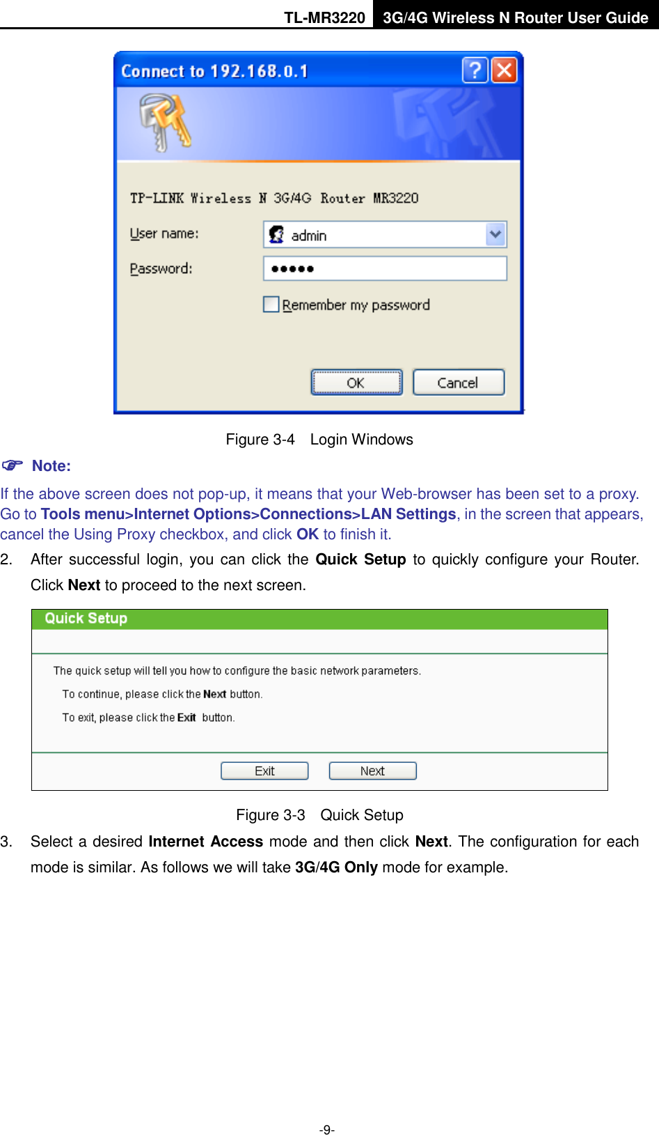 TL-MR3220 3G/4G Wireless N Router User Guide  -9-  Figure 3-4  Login Windows  Note: If the above screen does not pop-up, it means that your Web-browser has been set to a proxy. Go to Tools menu&gt;Internet Options&gt;Connections&gt;LAN Settings, in the screen that appears, cancel the Using Proxy checkbox, and click OK to finish it. 2.  After successful login, you can click the  Quick Setup  to quickly configure your  Router. Click Next to proceed to the next screen.  Figure 3-3  Quick Setup 3.  Select a desired Internet Access mode and then click Next. The configuration for each mode is similar. As follows we will take 3G/4G Only mode for example. 