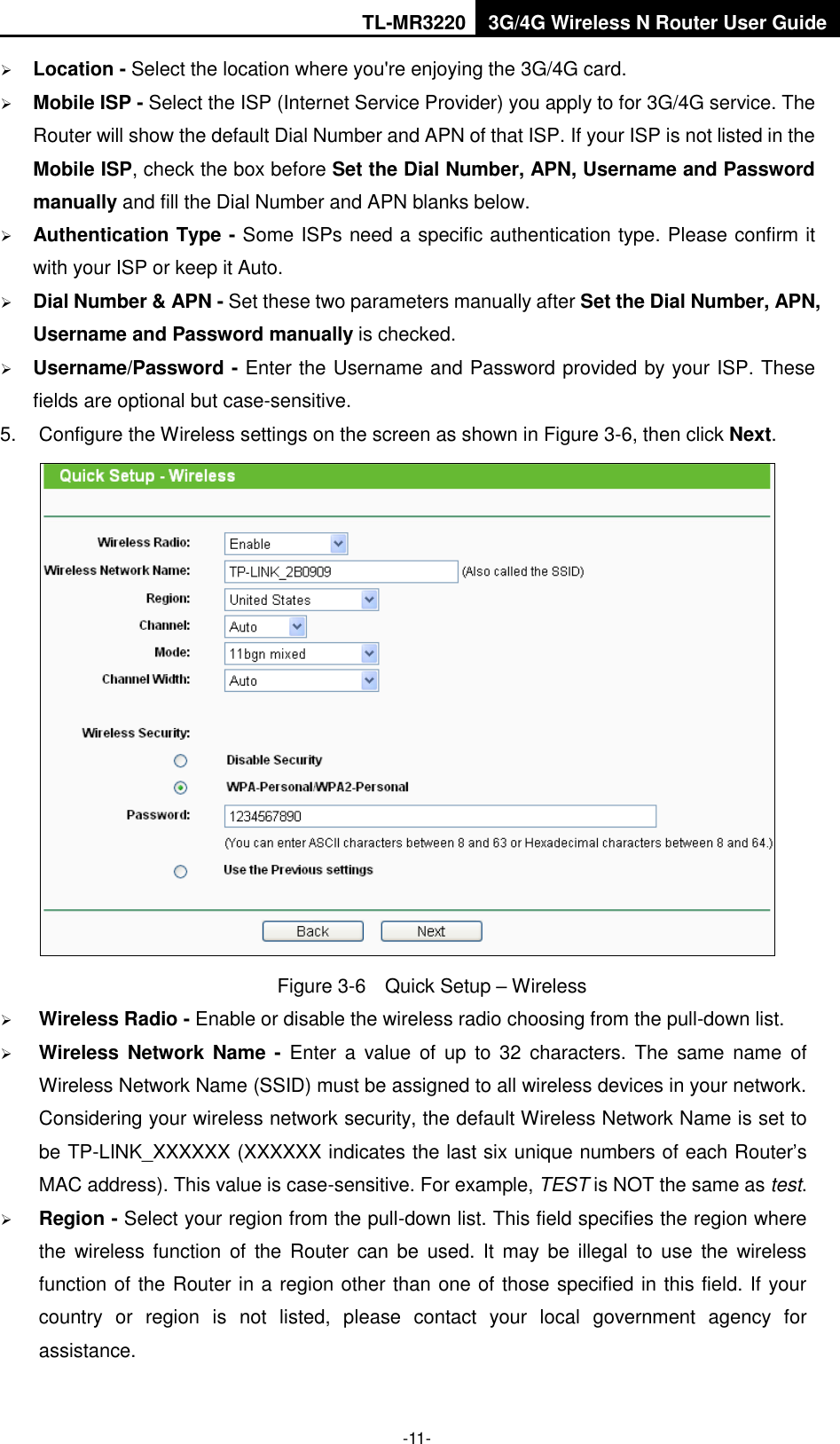 TL-MR3220 3G/4G Wireless N Router User Guide  -11-  Location - Select the location where you&apos;re enjoying the 3G/4G card.  Mobile ISP - Select the ISP (Internet Service Provider) you apply to for 3G/4G service. The Router will show the default Dial Number and APN of that ISP. If your ISP is not listed in the Mobile ISP, check the box before Set the Dial Number, APN, Username and Password manually and fill the Dial Number and APN blanks below.  Authentication Type - Some ISPs need a specific authentication type. Please confirm it with your ISP or keep it Auto.  Dial Number &amp; APN - Set these two parameters manually after Set the Dial Number, APN, Username and Password manually is checked.    Username/Password - Enter the Username and Password provided by your ISP. These fields are optional but case-sensitive. 5.  Configure the Wireless settings on the screen as shown in Figure 3-6, then click Next.  Figure 3-6  Quick Setup – Wireless  Wireless Radio - Enable or disable the wireless radio choosing from the pull-down list.    Wireless Network  Name  -  Enter  a  value  of  up  to  32  characters.  The  same  name  of Wireless Network Name (SSID) must be assigned to all wireless devices in your network. Considering your wireless network security, the default Wireless Network Name is set to be TP-LINK_XXXXXX (XXXXXX indicates the last six unique numbers of each Router’s MAC address). This value is case-sensitive. For example, TEST is NOT the same as test.  Region - Select your region from the pull-down list. This field specifies the region where the  wireless function  of  the  Router  can  be  used. It may be illegal  to use  the wireless function of the Router in a region other than one of those specified in this field. If your country  or  region  is  not  listed,  please  contact  your  local  government  agency  for assistance. 