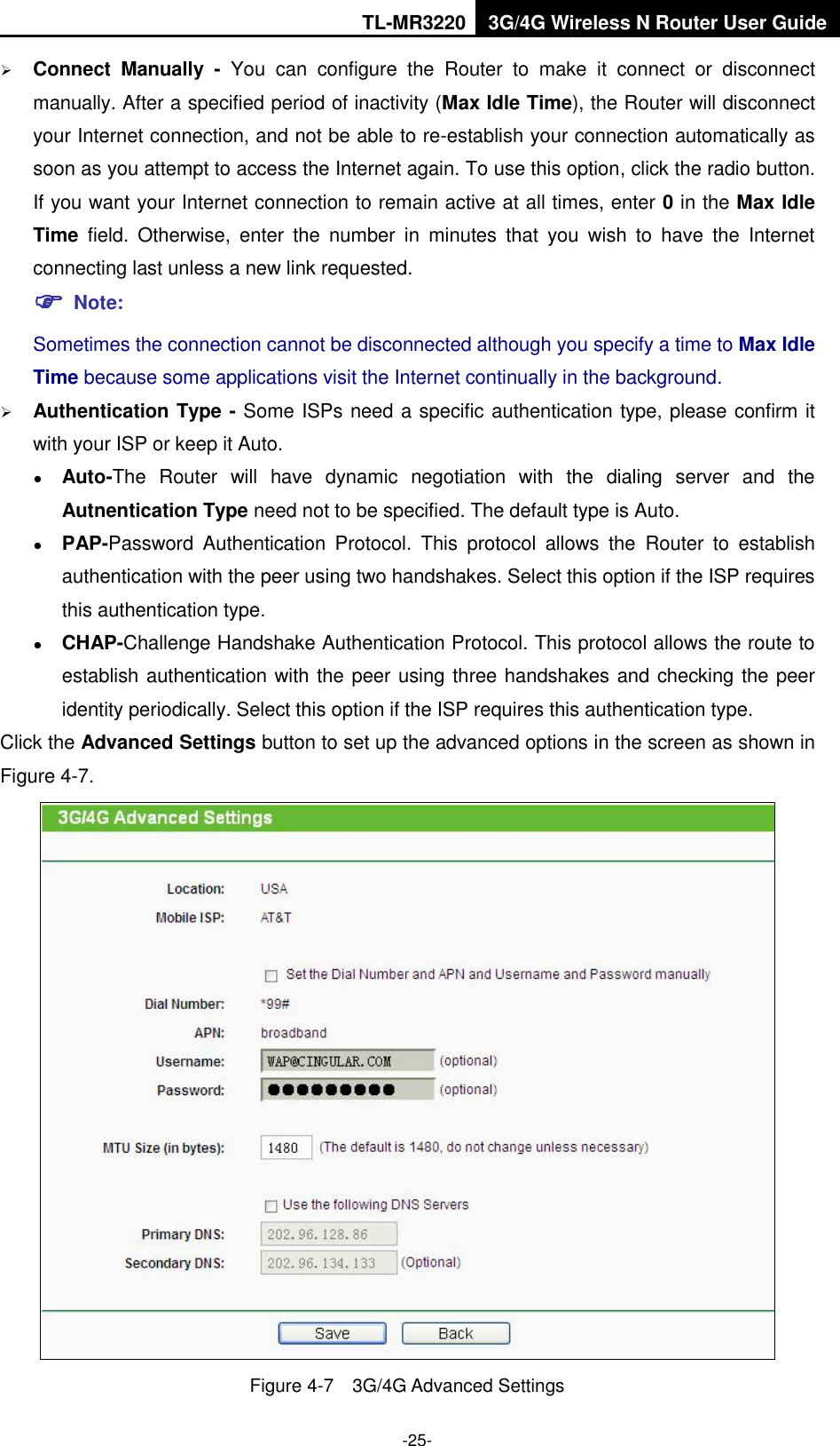 TL-MR3220 3G/4G Wireless N Router User Guide  -25-  Connect  Manually -  You  can  configure  the  Router  to  make  it  connect  or  disconnect manually. After a specified period of inactivity (Max Idle Time), the Router will disconnect your Internet connection, and not be able to re-establish your connection automatically as soon as you attempt to access the Internet again. To use this option, click the radio button. If you want your Internet connection to remain active at all times, enter 0 in the Max Idle Time  field.  Otherwise,  enter  the  number  in  minutes  that  you  wish  to  have  the  Internet connecting last unless a new link requested.  Note: Sometimes the connection cannot be disconnected although you specify a time to Max Idle Time because some applications visit the Internet continually in the background.  Authentication Type - Some ISPs need a specific authentication type, please confirm it with your ISP or keep it Auto.  Auto-The  Router  will  have  dynamic  negotiation  with  the  dialing  server  and  the Autnentication Type need not to be specified. The default type is Auto.  PAP-Password  Authentication  Protocol.  This  protocol  allows  the  Router  to  establish authentication with the peer using two handshakes. Select this option if the ISP requires this authentication type.  CHAP-Challenge Handshake Authentication Protocol. This protocol allows the route to establish authentication with the peer using three handshakes and checking the peer identity periodically. Select this option if the ISP requires this authentication type. Click the Advanced Settings button to set up the advanced options in the screen as shown in Figure 4-7.  Figure 4-7  3G/4G Advanced Settings 