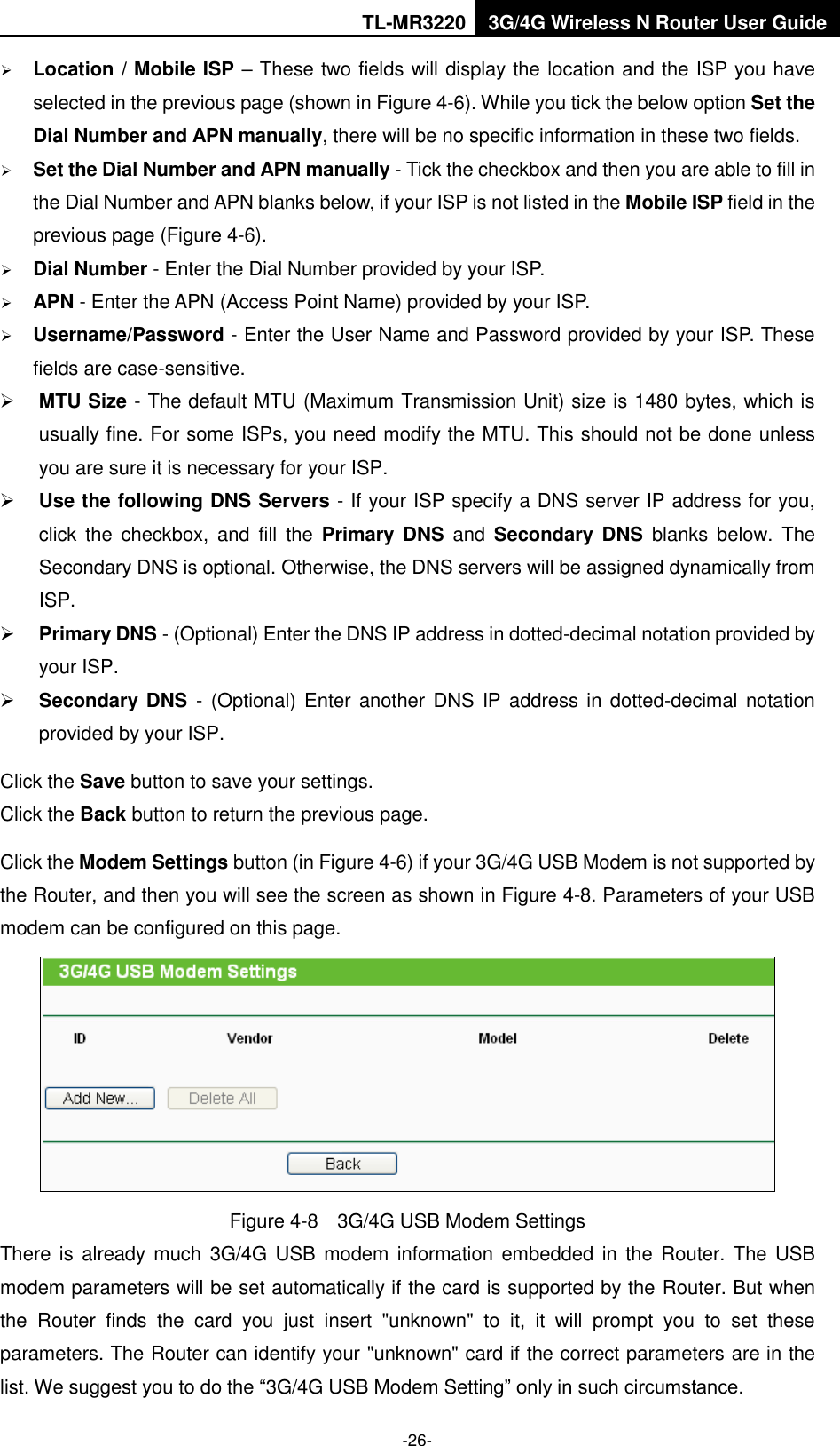 TL-MR3220 3G/4G Wireless N Router User Guide  -26-  Location / Mobile ISP – These two fields will display the location and the ISP you have selected in the previous page (shown in Figure 4-6). While you tick the below option Set the Dial Number and APN manually, there will be no specific information in these two fields.  Set the Dial Number and APN manually - Tick the checkbox and then you are able to fill in the Dial Number and APN blanks below, if your ISP is not listed in the Mobile ISP field in the previous page (Figure 4-6).  Dial Number - Enter the Dial Number provided by your ISP.  APN - Enter the APN (Access Point Name) provided by your ISP.  Username/Password - Enter the User Name and Password provided by your ISP. These fields are case-sensitive.  MTU Size - The default MTU (Maximum Transmission Unit) size is 1480 bytes, which is usually fine. For some ISPs, you need modify the MTU. This should not be done unless you are sure it is necessary for your ISP.  Use the following DNS Servers - If your ISP specify a DNS server IP address for you, click  the  checkbox,  and  fill  the  Primary  DNS  and  Secondary  DNS  blanks  below.  The Secondary DNS is optional. Otherwise, the DNS servers will be assigned dynamically from ISP.  Primary DNS - (Optional) Enter the DNS IP address in dotted-decimal notation provided by your ISP.  Secondary  DNS  -  (Optional) Enter  another DNS  IP address in dotted-decimal notation provided by your ISP. Click the Save button to save your settings. Click the Back button to return the previous page. Click the Modem Settings button (in Figure 4-6) if your 3G/4G USB Modem is not supported by the Router, and then you will see the screen as shown in Figure 4-8. Parameters of your USB modem can be configured on this page.  Figure 4-8  3G/4G USB Modem Settings There is already much 3G/4G  USB  modem  information embedded  in the Router. The  USB modem parameters will be set automatically if the card is supported by the Router. But when the  Router  finds  the  card  you  just  insert  &quot;unknown&quot;  to  it,  it  will  prompt  you  to  set  these parameters. The Router can identify your &quot;unknown&quot; card if the correct parameters are in the list. We suggest you to do the “3G/4G USB Modem Setting” only in such circumstance. 