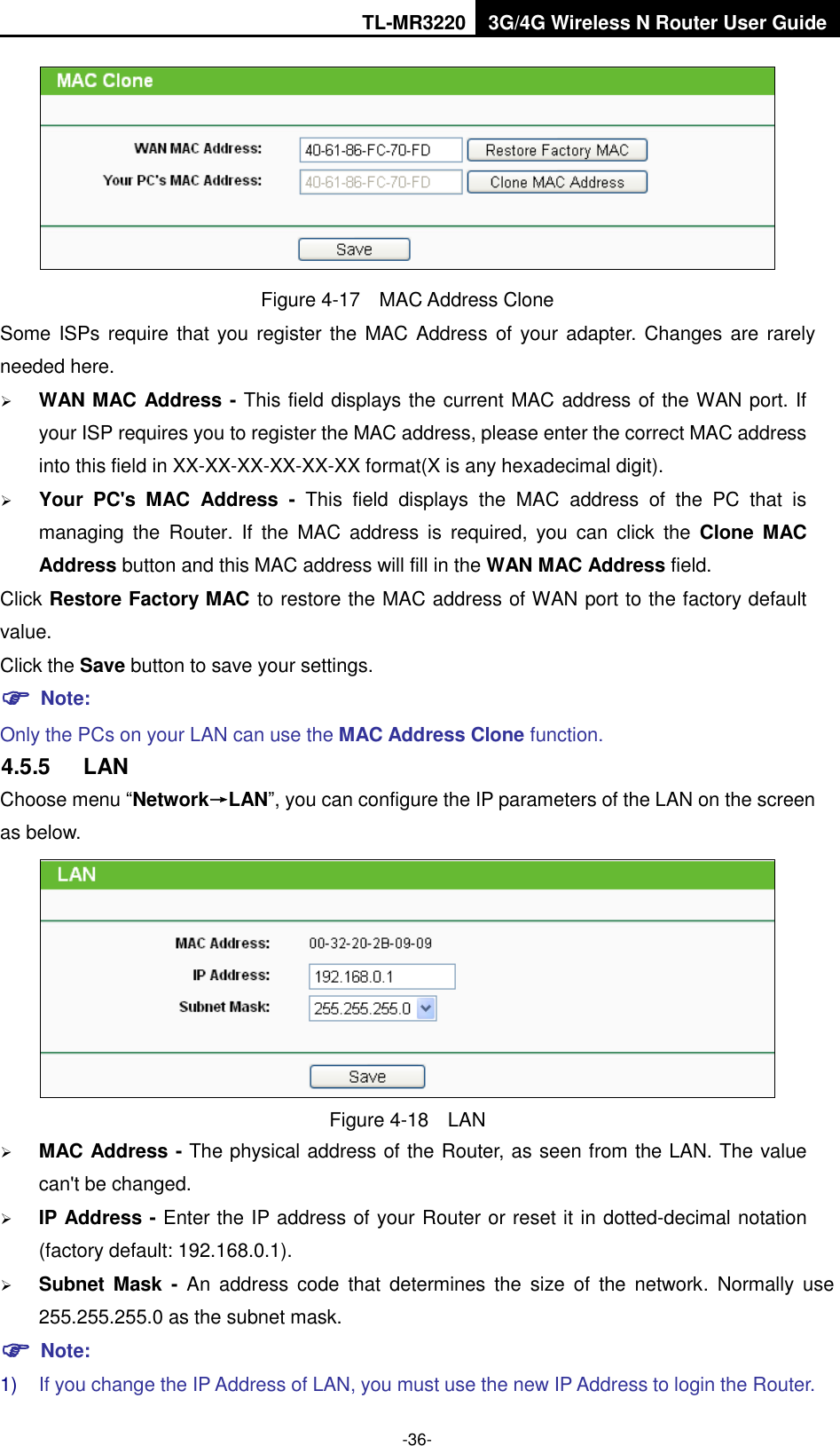 TL-MR3220 3G/4G Wireless N Router User Guide  -36-  Figure 4-17  MAC Address Clone Some ISPs require that you register the MAC Address  of your adapter. Changes are rarely needed here.  WAN MAC Address - This field displays the current MAC address of the WAN port. If your ISP requires you to register the MAC address, please enter the correct MAC address into this field in XX-XX-XX-XX-XX-XX format(X is any hexadecimal digit).    Your  PC&apos;s  MAC  Address  -  This  field  displays  the  MAC  address  of  the  PC  that  is managing  the  Router.  If  the  MAC  address  is  required,  you  can  click  the  Clone  MAC Address button and this MAC address will fill in the WAN MAC Address field. Click Restore Factory MAC to restore the MAC address of WAN port to the factory default value. Click the Save button to save your settings.  Note:   Only the PCs on your LAN can use the MAC Address Clone function. 4.5.5  LAN Choose menu “Network→LAN”, you can configure the IP parameters of the LAN on the screen as below.  Figure 4-18  LAN  MAC Address - The physical address of the Router, as seen from the LAN. The value can&apos;t be changed.  IP Address - Enter the IP address of your Router or reset it in dotted-decimal notation (factory default: 192.168.0.1).  Subnet Mask  -  An  address  code  that  determines  the  size  of  the  network.  Normally  use 255.255.255.0 as the subnet mask.    Note: 1) If you change the IP Address of LAN, you must use the new IP Address to login the Router.   
