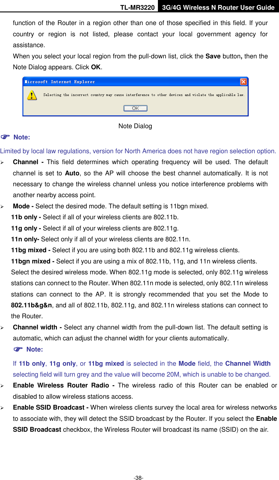 TL-MR3220 3G/4G Wireless N Router User Guide  -38- function of the Router in a region other than one of those specified in this field. If your country  or  region  is  not  listed,  please  contact  your  local  government  agency  for assistance. When you select your local region from the pull-down list, click the Save button, then the Note Dialog appears. Click OK.  Note Dialog    Note: Limited by local law regulations, version for North America does not have region selection option.  Channel  -  This  field  determines  which  operating  frequency  will  be  used.  The  default channel is set to Auto, so the AP will choose the best channel automatically. It is not necessary to change the wireless channel unless you notice interference problems with another nearby access point.  Mode - Select the desired mode. The default setting is 11bgn mixed. 11b only - Select if all of your wireless clients are 802.11b. 11g only - Select if all of your wireless clients are 802.11g. 11n only- Select only if all of your wireless clients are 802.11n. 11bg mixed - Select if you are using both 802.11b and 802.11g wireless clients. 11bgn mixed - Select if you are using a mix of 802.11b, 11g, and 11n wireless clients. Select the desired wireless mode. When 802.11g mode is selected, only 802.11g wireless stations can connect to the Router. When 802.11n mode is selected, only 802.11n wireless stations  can  connect  to  the  AP.  It  is  strongly  recommended  that  you  set  the  Mode  to 802.11b&amp;g&amp;n, and all of 802.11b, 802.11g, and 802.11n wireless stations can connect to the Router.  Channel width - Select any channel width from the pull-down list. The default setting is automatic, which can adjust the channel width for your clients automatically.  Note: If 11b only, 11g only, or 11bg mixed is selected in the Mode field, the Channel Width selecting field will turn grey and the value will become 20M, which is unable to be changed.    Enable  Wireless  Router  Radio  -  The  wireless  radio  of  this  Router  can  be  enabled  or disabled to allow wireless stations access.    Enable SSID Broadcast - When wireless clients survey the local area for wireless networks to associate with, they will detect the SSID broadcast by the Router. If you select the Enable SSID Broadcast checkbox, the Wireless Router will broadcast its name (SSID) on the air. 