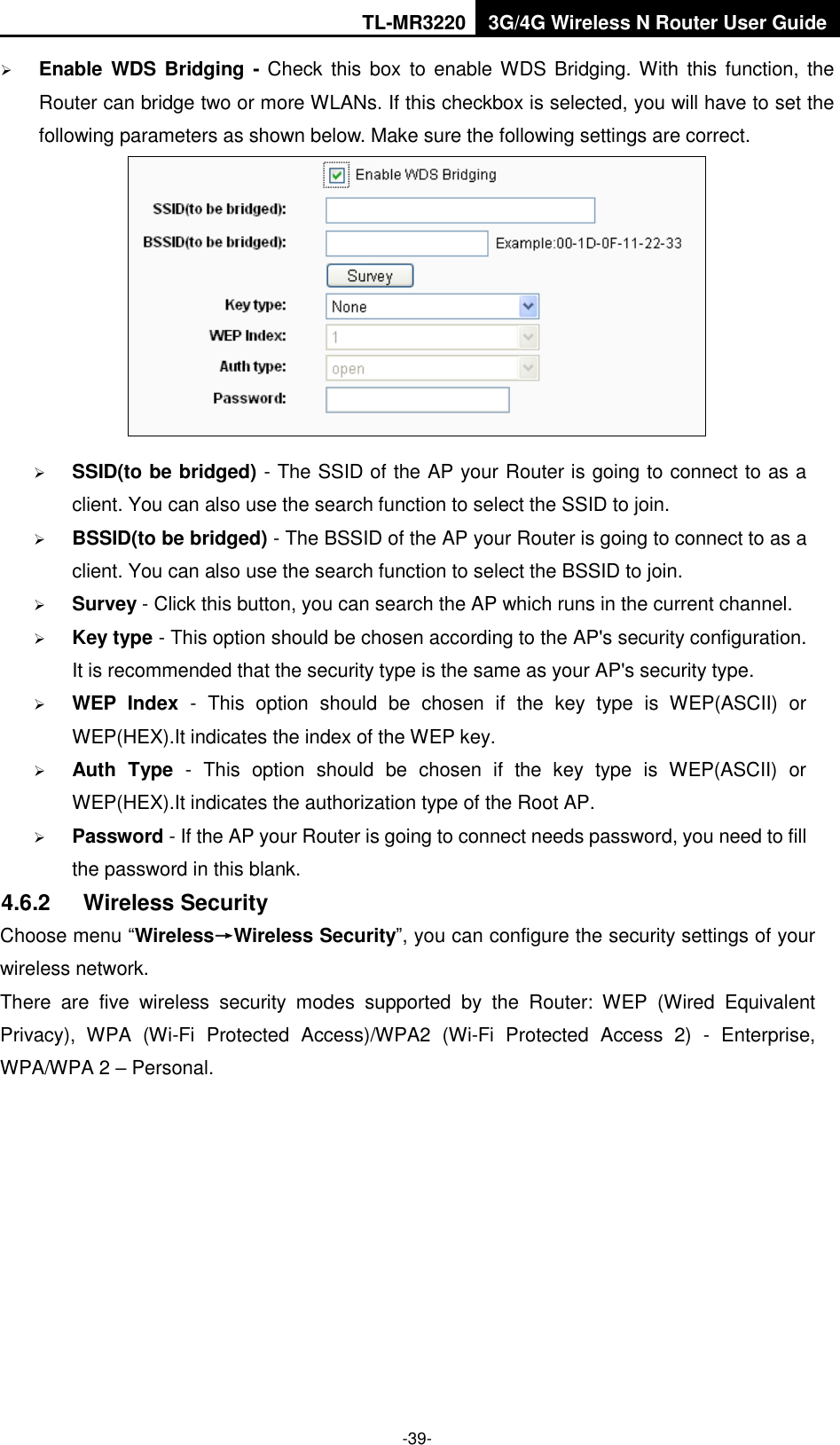 TL-MR3220 3G/4G Wireless N Router User Guide  -39-  Enable WDS Bridging - Check  this box  to enable WDS Bridging. With  this function, the Router can bridge two or more WLANs. If this checkbox is selected, you will have to set the following parameters as shown below. Make sure the following settings are correct.   SSID(to be bridged) - The SSID of the AP your Router is going to connect to as a client. You can also use the search function to select the SSID to join.  BSSID(to be bridged) - The BSSID of the AP your Router is going to connect to as a client. You can also use the search function to select the BSSID to join.  Survey - Click this button, you can search the AP which runs in the current channel.  Key type - This option should be chosen according to the AP&apos;s security configuration. It is recommended that the security type is the same as your AP&apos;s security type.  WEP  Index  -  This  option  should  be  chosen  if  the  key  type  is  WEP(ASCII)  or WEP(HEX).It indicates the index of the WEP key.  Auth  Type  -  This  option  should  be  chosen  if  the  key  type  is  WEP(ASCII)  or WEP(HEX).It indicates the authorization type of the Root AP.  Password - If the AP your Router is going to connect needs password, you need to fill the password in this blank. 4.6.2  Wireless Security Choose menu “Wireless→Wireless Security”, you can configure the security settings of your wireless network. There  are  five  wireless  security  modes  supported  by  the  Router:  WEP  (Wired  Equivalent Privacy),  WPA  (Wi-Fi  Protected  Access)/WPA2  (Wi-Fi  Protected  Access  2)  -  Enterprise, WPA/WPA 2 – Personal. 
