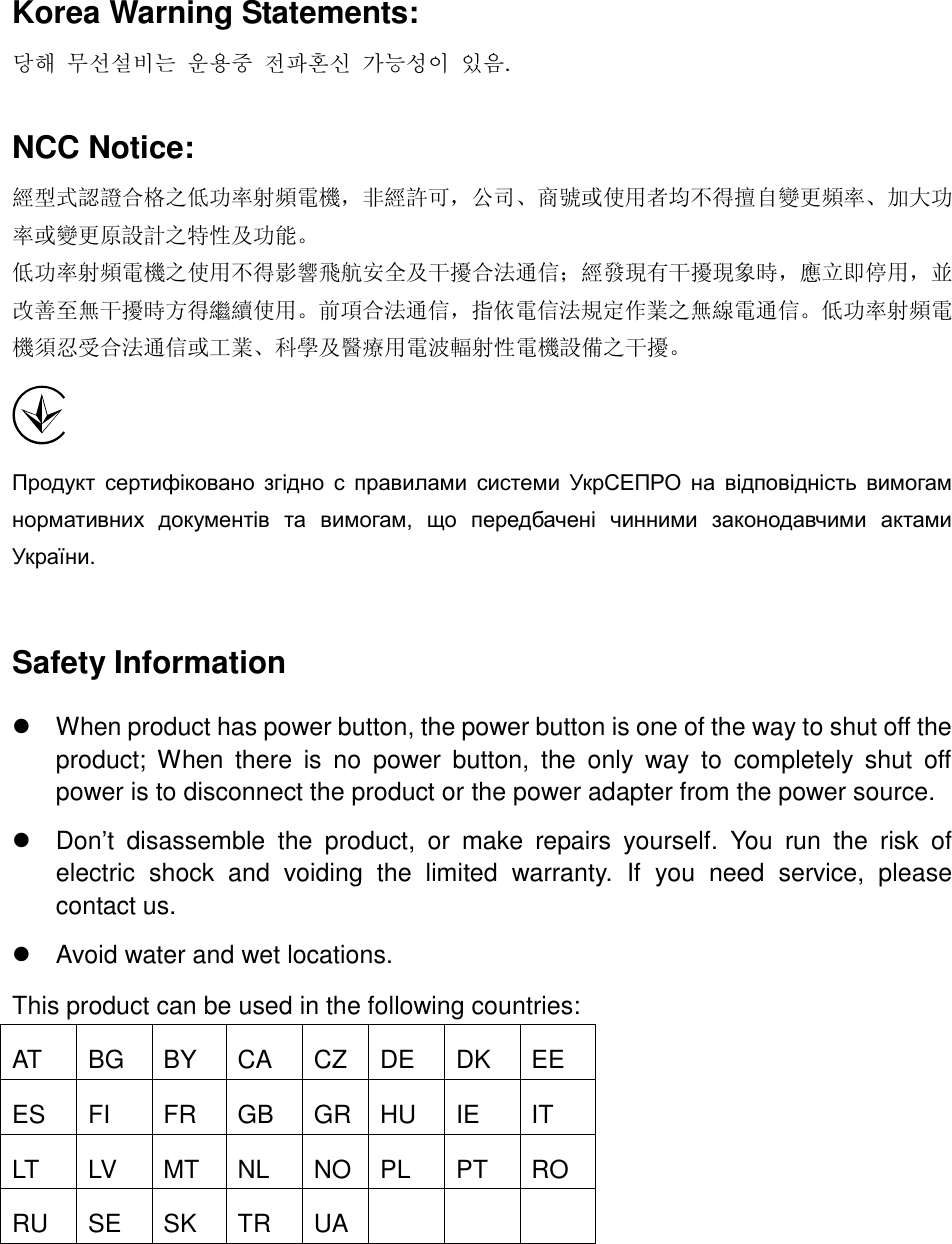   Korea Warning Statements: 당해 무선설비는 운용중 전파혼신 가능성이 있음. NCC Notice: 經型式認證合格之低功率射頻電機，非經許可，公司、商號或使用者均不得擅自變更頻率、加大功率或變更原設計之特性及功能。 低功率射頻電機之使用不得影響飛航安全及干擾合法通信；經發現有干擾現象時，應立即停用，並改善至無干擾時方得繼續使用。前項合法通信，指依電信法規定作業之無線電通信。低功率射頻電機須忍受合法通信或工業、科學及醫療用電波輻射性電機設備之干擾。  Продукт  сертифіковано  згідно  с  правилами  системи  УкрСЕПРО  на  відповідність  вимогам нормативних  документів  та  вимогам,  що  передбачені  чинними  законодавчими  актами України.  Safety Information   When product has power button, the power button is one of the way to shut off the product;  When  there  is  no  power  button,  the  only  way  to  completely  shut  off power is to disconnect the product or the power adapter from the power source.   Don’t  disassemble  the  product,  or  make  repairs  yourself.  You  run  the  risk  of electric  shock  and  voiding  the  limited  warranty.  If  you  need  service,  please contact us.   Avoid water and wet locations. This product can be used in the following countries: AT BG BY CA CZ DE DK EE ES FI FR GB GR HU IE IT LT LV MT NL NO PL PT RO RU SE SK TR UA     