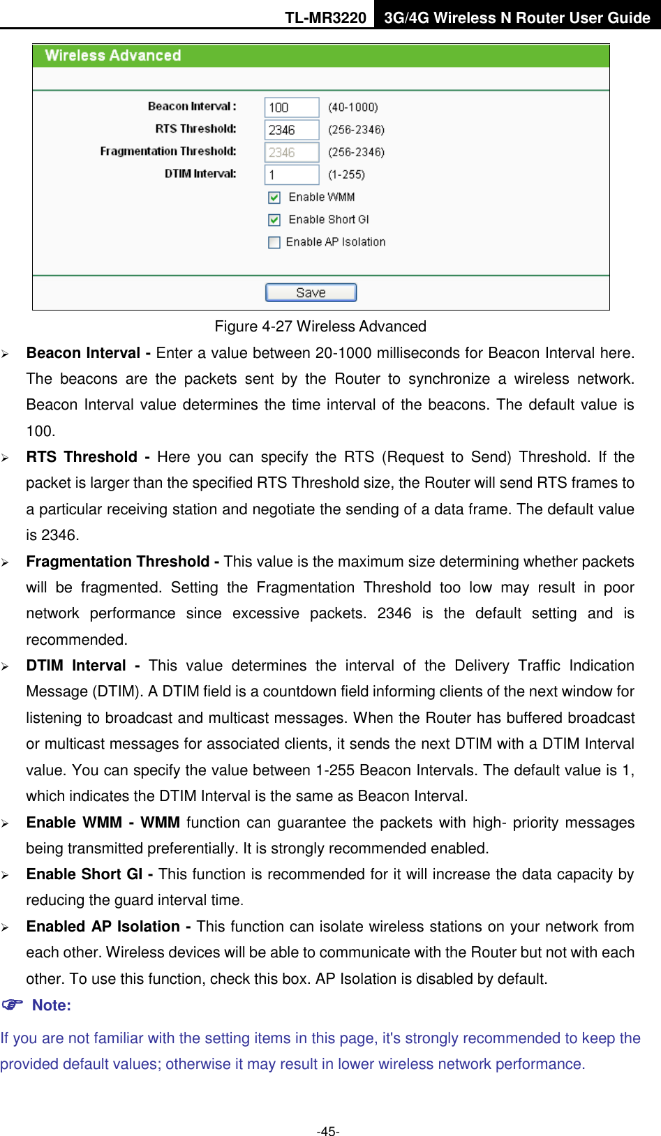 TL-MR3220 3G/4G Wireless N Router User Guide  -45-  Figure 4-27 Wireless Advanced  Beacon Interval - Enter a value between 20-1000 milliseconds for Beacon Interval here. The  beacons  are  the  packets  sent  by  the  Router  to  synchronize  a  wireless  network. Beacon Interval value determines the time interval of the beacons. The default value is 100.    RTS  Threshold  -  Here  you  can  specify  the  RTS  (Request  to  Send)  Threshold.  If  the packet is larger than the specified RTS Threshold size, the Router will send RTS frames to a particular receiving station and negotiate the sending of a data frame. The default value is 2346.    Fragmentation Threshold - This value is the maximum size determining whether packets will  be  fragmented.  Setting  the  Fragmentation  Threshold  too  low  may  result  in  poor network  performance  since  excessive  packets.  2346  is  the  default  setting  and  is recommended.    DTIM  Interval  -  This  value  determines  the  interval  of  the  Delivery  Traffic  Indication Message (DTIM). A DTIM field is a countdown field informing clients of the next window for listening to broadcast and multicast messages. When the Router has buffered broadcast or multicast messages for associated clients, it sends the next DTIM with a DTIM Interval value. You can specify the value between 1-255 Beacon Intervals. The default value is 1, which indicates the DTIM Interval is the same as Beacon Interval.    Enable WMM - WMM function can guarantee the packets with high- priority messages being transmitted preferentially. It is strongly recommended enabled.    Enable Short GI - This function is recommended for it will increase the data capacity by reducing the guard interval time.    Enabled AP Isolation - This function can isolate wireless stations on your network from each other. Wireless devices will be able to communicate with the Router but not with each other. To use this function, check this box. AP Isolation is disabled by default.  Note: If you are not familiar with the setting items in this page, it&apos;s strongly recommended to keep the provided default values; otherwise it may result in lower wireless network performance. 