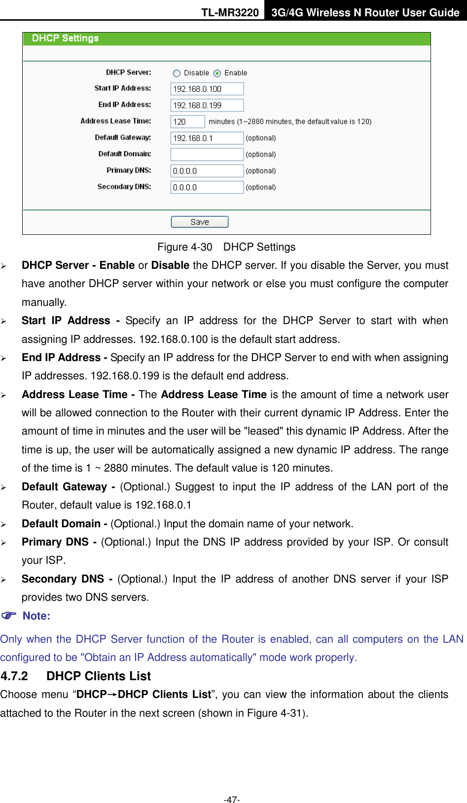 TL-MR3220 3G/4G Wireless N Router User Guide  -47-  Figure 4-30    DHCP Settings  DHCP Server - Enable or Disable the DHCP server. If you disable the Server, you must have another DHCP server within your network or else you must configure the computer manually.  Start  IP  Address  -  Specify  an  IP  address  for  the  DHCP  Server  to  start  with  when assigning IP addresses. 192.168.0.100 is the default start address.  End IP Address - Specify an IP address for the DHCP Server to end with when assigning IP addresses. 192.168.0.199 is the default end address.  Address Lease Time - The Address Lease Time is the amount of time a network user will be allowed connection to the Router with their current dynamic IP Address. Enter the amount of time in minutes and the user will be &quot;leased&quot; this dynamic IP Address. After the time is up, the user will be automatically assigned a new dynamic IP address. The range of the time is 1 ~ 2880 minutes. The default value is 120 minutes.  Default Gateway - (Optional.) Suggest to input the IP address of the  LAN port of the Router, default value is 192.168.0.1  Default Domain - (Optional.) Input the domain name of your network.  Primary DNS - (Optional.) Input the DNS IP address provided by your ISP. Or consult your ISP.  Secondary  DNS  -  (Optional.) Input  the  IP address  of  another DNS  server if  your ISP provides two DNS servers.  Note: Only when the DHCP Server function of the Router is enabled, can all computers on the LAN configured to be &quot;Obtain an IP Address automatically&quot; mode work properly. 4.7.2  DHCP Clients List Choose menu “DHCP→DHCP Clients List”, you can view the information about the clients attached to the Router in the next screen (shown in Figure 4-31). 