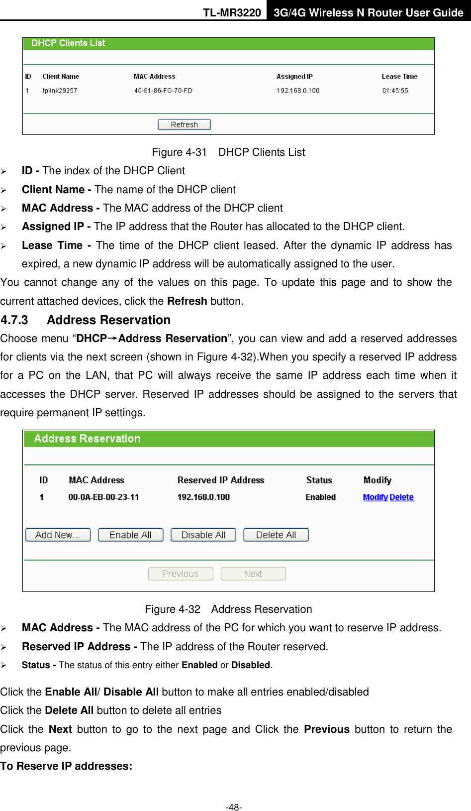 TL-MR3220 3G/4G Wireless N Router User Guide  -48-  Figure 4-31  DHCP Clients List  ID - The index of the DHCP Client    Client Name - The name of the DHCP client    MAC Address - The MAC address of the DHCP client    Assigned IP - The IP address that the Router has allocated to the DHCP client.  Lease Time - The  time of the DHCP client leased. After  the dynamic  IP address has expired, a new dynamic IP address will be automatically assigned to the user. You cannot  change any  of  the  values on  this page. To update this  page and  to show the current attached devices, click the Refresh button. 4.7.3  Address Reservation Choose menu “DHCP→Address Reservation”, you can view and add a reserved addresses for clients via the next screen (shown in Figure 4-32).When you specify a reserved IP address for  a  PC on  the  LAN,  that  PC  will  always receive the  same  IP  address each  time  when  it accesses the DHCP  server.  Reserved IP addresses should be  assigned to the servers that require permanent IP settings.    Figure 4-32  Address Reservation  MAC Address - The MAC address of the PC for which you want to reserve IP address.  Reserved IP Address - The IP address of the Router reserved.  Status - The status of this entry either Enabled or Disabled. Click the Enable All/ Disable All button to make all entries enabled/disabled Click the Delete All button to delete all entries Click  the  Next  button  to  go  to  the  next  page  and  Click  the  Previous  button  to  return  the previous page. To Reserve IP addresses:   