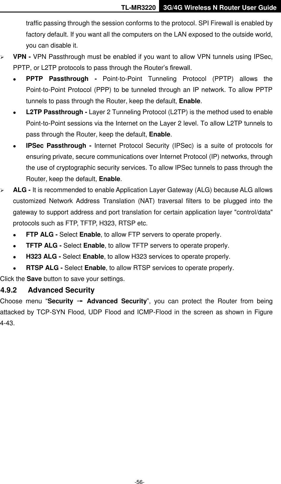 TL-MR3220 3G/4G Wireless N Router User Guide  -56- traffic passing through the session conforms to the protocol. SPI Firewall is enabled by factory default. If you want all the computers on the LAN exposed to the outside world, you can disable it.    VPN - VPN Passthrough must be enabled if you want to allow VPN tunnels using IPSec, PPTP, or L2TP protocols to pass through the Router’s firewall.  PPTP  Passthrough  -  Point-to-Point  Tunneling  Protocol  (PPTP)  allows  the Point-to-Point Protocol (PPP) to be tunneled through an IP network. To allow PPTP tunnels to pass through the Router, keep the default, Enable.  L2TP Passthrough - Layer 2 Tunneling Protocol (L2TP) is the method used to enable Point-to-Point sessions via the Internet on the Layer 2 level. To allow L2TP tunnels to pass through the Router, keep the default, Enable.  IPSec  Passthrough -  Internet  Protocol Security  (IPSec) is  a  suite  of  protocols for ensuring private, secure communications over Internet Protocol (IP) networks, through the use of cryptographic security services. To allow IPSec tunnels to pass through the Router, keep the default, Enable.  ALG - It is recommended to enable Application Layer Gateway (ALG) because ALG allows customized  Network  Address  Translation  (NAT)  traversal  filters  to  be  plugged  into  the gateway to support address and port translation for certain application layer &quot;control/data&quot; protocols such as FTP, TFTP, H323, RTSP etc.    FTP ALG - Select Enable, to allow FTP servers to operate properly.  TFTP ALG - Select Enable, to allow TFTP servers to operate properly.  H323 ALG - Select Enable, to allow H323 services to operate properly.  RTSP ALG - Select Enable, to allow RTSP services to operate properly. Click the Save button to save your settings. 4.9.2  Advanced Security Choose  menu  “Security  →  Advanced  Security”,  you  can  protect  the  Router  from  being attacked by TCP-SYN Flood, UDP Flood and ICMP-Flood in the screen as shown in Figure 4-43.   
