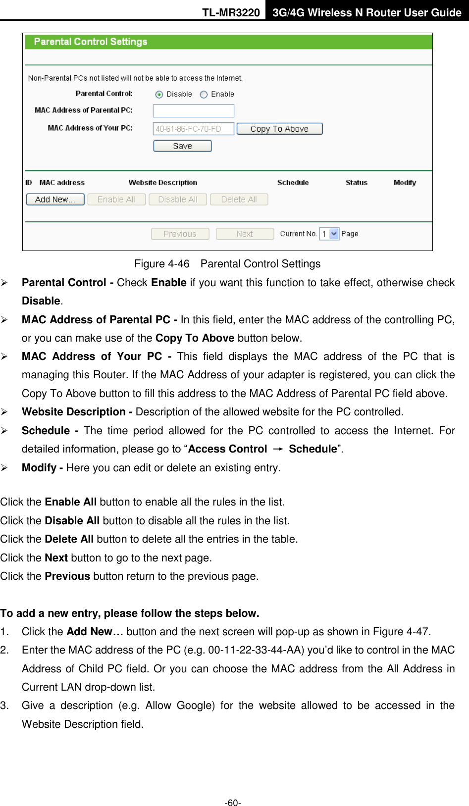 TL-MR3220 3G/4G Wireless N Router User Guide  -60-  Figure 4-46  Parental Control Settings  Parental Control - Check Enable if you want this function to take effect, otherwise check Disable.    MAC Address of Parental PC - In this field, enter the MAC address of the controlling PC, or you can make use of the Copy To Above button below.    MAC  Address  of  Your  PC  -  This  field  displays  the  MAC  address  of  the  PC  that  is managing this Router. If the MAC Address of your adapter is registered, you can click the Copy To Above button to fill this address to the MAC Address of Parental PC field above.    Website Description - Description of the allowed website for the PC controlled.    Schedule -  The  time  period  allowed  for  the  PC  controlled  to  access  the  Internet.  For detailed information, please go to “Access Control  →  Schedule”.    Modify - Here you can edit or delete an existing entry.   Click the Enable All button to enable all the rules in the list. Click the Disable All button to disable all the rules in the list. Click the Delete All button to delete all the entries in the table. Click the Next button to go to the next page. Click the Previous button return to the previous page.  To add a new entry, please follow the steps below. 1.  Click the Add New… button and the next screen will pop-up as shown in Figure 4-47. 2.  Enter the MAC address of the PC (e.g. 00-11-22-33-44-AA) you’d like to control in the MAC Address of Child PC field. Or you can choose the MAC address from the All Address in Current LAN drop-down list. 3.  Give  a  description  (e.g.  Allow  Google)  for  the  website  allowed  to  be  accessed  in  the Website Description field. 