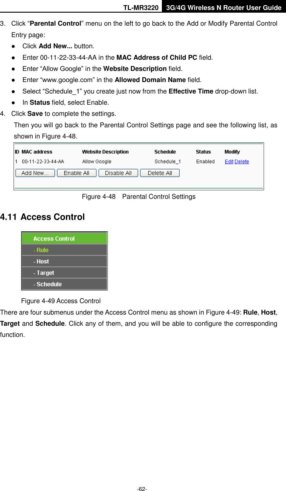 TL-MR3220 3G/4G Wireless N Router User Guide  -62- 3. Click “Parental Control” menu on the left to go back to the Add or Modify Parental Control Entry page:    Click Add New... button.    Enter 00-11-22-33-44-AA in the MAC Address of Child PC field.    Enter “Allow Google” in the Website Description field.    Enter “www.google.com” in the Allowed Domain Name field.    Select “Schedule_1” you create just now from the Effective Time drop-down list.    In Status field, select Enable.   4.  Click Save to complete the settings. Then you will go back to the Parental Control Settings page and see the following list, as shown in Figure 4-48.  Figure 4-48  Parental Control Settings 4.11 Access Control  Figure 4-49 Access Control There are four submenus under the Access Control menu as shown in Figure 4-49: Rule, Host, Target and Schedule. Click any of them, and you will be able to configure the corresponding function. 