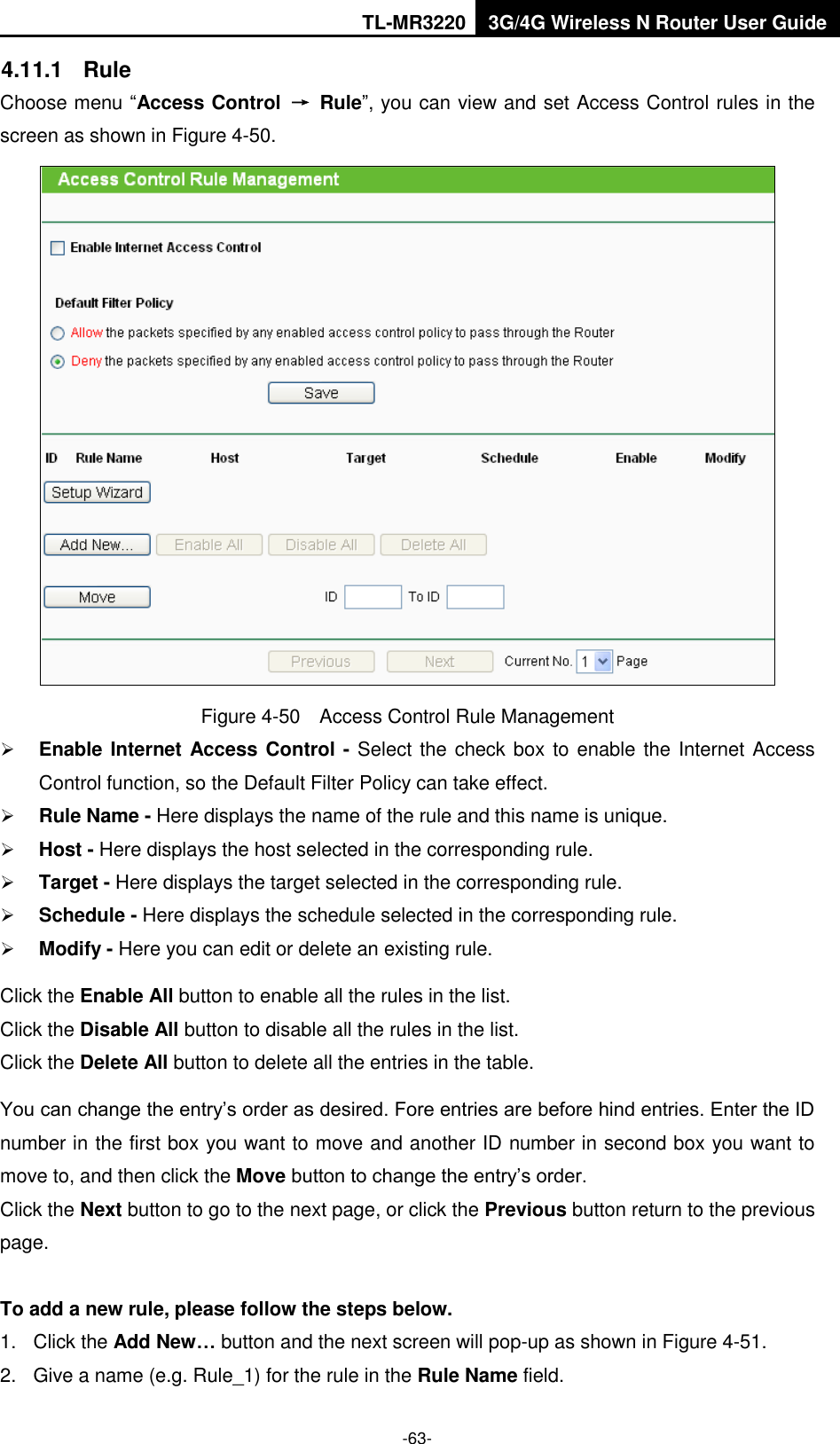 TL-MR3220 3G/4G Wireless N Router User Guide  -63- 4.11.1  Rule Choose menu “Access Control  →  Rule”, you can view and set Access Control rules in the screen as shown in Figure 4-50.    Figure 4-50  Access Control Rule Management  Enable Internet Access Control - Select the check box to enable the Internet Access Control function, so the Default Filter Policy can take effect.    Rule Name - Here displays the name of the rule and this name is unique.    Host - Here displays the host selected in the corresponding rule.    Target - Here displays the target selected in the corresponding rule.    Schedule - Here displays the schedule selected in the corresponding rule.    Modify - Here you can edit or delete an existing rule.   Click the Enable All button to enable all the rules in the list. Click the Disable All button to disable all the rules in the list. Click the Delete All button to delete all the entries in the table. You can change the entry’s order as desired. Fore entries are before hind entries. Enter the ID number in the first box you want to move and another ID number in second box you want to move to, and then click the Move button to change the entry’s order. Click the Next button to go to the next page, or click the Previous button return to the previous page.  To add a new rule, please follow the steps below. 1.  Click the Add New… button and the next screen will pop-up as shown in Figure 4-51. 2.  Give a name (e.g. Rule_1) for the rule in the Rule Name field. 