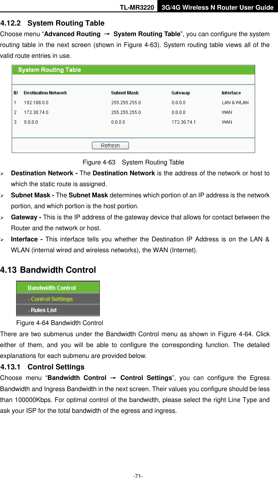 TL-MR3220 3G/4G Wireless N Router User Guide  -71- 4.12.2  System Routing Table Choose menu “Advanced Routing  →  System Routing Table”, you can configure the system routing table in the next screen (shown in Figure 4-63). System routing table views all of the valid route entries in use.  Figure 4-63  System Routing Table  Destination Network - The Destination Network is the address of the network or host to which the static route is assigned.  Subnet Mask - The Subnet Mask determines which portion of an IP address is the network portion, and which portion is the host portion.  Gateway - This is the IP address of the gateway device that allows for contact between the Router and the network or host.  Interface - This interface tells you whether the Destination IP Address is on the LAN &amp; WLAN (internal wired and wireless networks), the WAN (Internet). 4.13 Bandwidth Control  Figure 4-64 Bandwidth Control There are two submenus under the Bandwidth Control menu as shown in Figure 4-64. Click either  of  them,  and  you  will  be  able  to  configure  the  corresponding  function.  The  detailed explanations for each submenu are provided below. 4.13.1  Control Settings Choose  menu  “Bandwidth  Control  →  Control  Settings”,  you  can  configure  the  Egress Bandwidth and Ingress Bandwidth in the next screen. Their values you configure should be less than 100000Kbps. For optimal control of the bandwidth, please select the right Line Type and ask your ISP for the total bandwidth of the egress and ingress. 