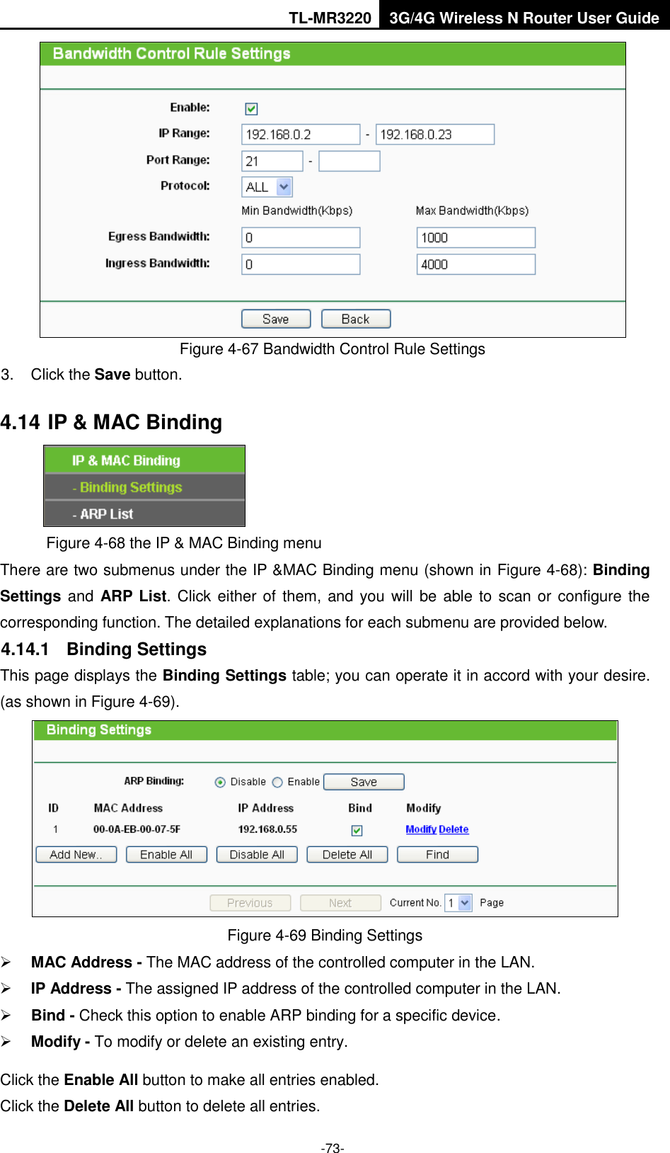 TL-MR3220 3G/4G Wireless N Router User Guide  -73-  Figure 4-67 Bandwidth Control Rule Settings 3.  Click the Save button. 4.14 IP &amp; MAC Binding  Figure 4-68 the IP &amp; MAC Binding menu There are two submenus under the IP &amp;MAC Binding menu (shown in Figure 4-68): Binding Settings and ARP  List. Click either of them, and  you will be able to scan  or configure the corresponding function. The detailed explanations for each submenu are provided below. 4.14.1  Binding Settings This page displays the Binding Settings table; you can operate it in accord with your desire. (as shown in Figure 4-69).    Figure 4-69 Binding Settings  MAC Address - The MAC address of the controlled computer in the LAN.    IP Address - The assigned IP address of the controlled computer in the LAN.    Bind - Check this option to enable ARP binding for a specific device.    Modify - To modify or delete an existing entry.   Click the Enable All button to make all entries enabled. Click the Delete All button to delete all entries. 