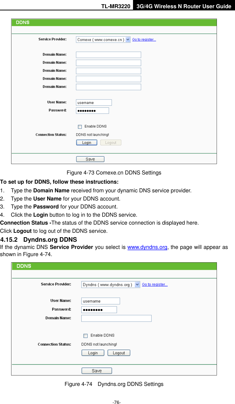 TL-MR3220 3G/4G Wireless N Router User Guide  -76-  Figure 4-73 Comexe.cn DDNS Settings To set up for DDNS, follow these instructions: 1.  Type the Domain Name received from your dynamic DNS service provider.     2.  Type the User Name for your DDNS account.   3.  Type the Password for your DDNS account.   4.  Click the Login button to log in to the DDNS service. Connection Status -The status of the DDNS service connection is displayed here. Click Logout to log out of the DDNS service.   4.15.2  Dyndns.org DDNS If the dynamic DNS Service Provider you select is www.dyndns.org, the page will appear as shown in Figure 4-74.  Figure 4-74    Dyndns.org DDNS Settings 