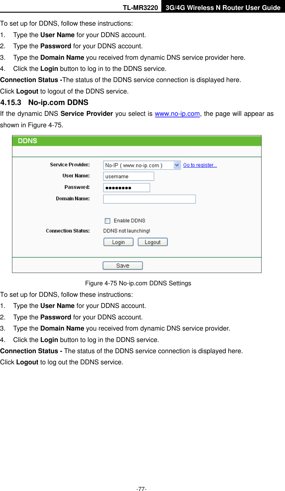 TL-MR3220 3G/4G Wireless N Router User Guide  -77- To set up for DDNS, follow these instructions: 1.  Type the User Name for your DDNS account.   2.  Type the Password for your DDNS account.   3.  Type the Domain Name you received from dynamic DNS service provider here.   4.  Click the Login button to log in to the DDNS service. Connection Status -The status of the DDNS service connection is displayed here. Click Logout to logout of the DDNS service.   4.15.3  No-ip.com DDNS If the dynamic DNS Service Provider you select is www.no-ip.com, the page will appear as shown in Figure 4-75.  Figure 4-75 No-ip.com DDNS Settings To set up for DDNS, follow these instructions: 1.  Type the User Name for your DDNS account.   2.  Type the Password for your DDNS account.   3.  Type the Domain Name you received from dynamic DNS service provider. 4.  Click the Login button to log in the DDNS service. Connection Status - The status of the DDNS service connection is displayed here. Click Logout to log out the DDNS service. 