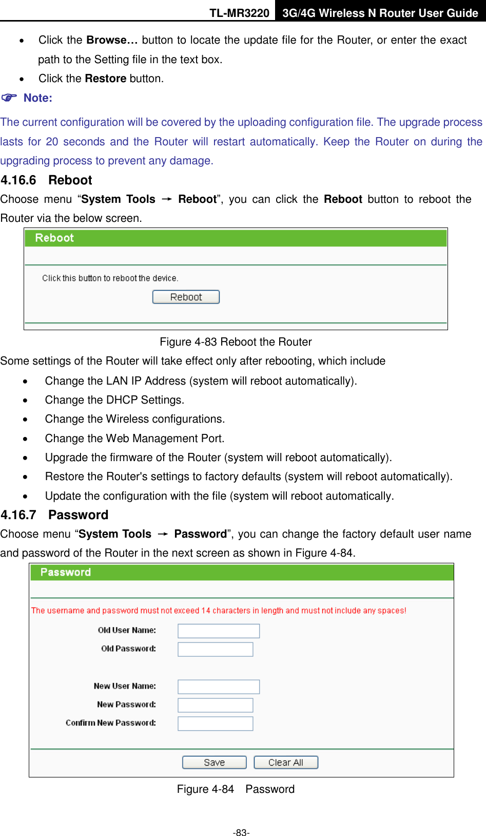 TL-MR3220 3G/4G Wireless N Router User Guide  -83-  Click the Browse… button to locate the update file for the Router, or enter the exact path to the Setting file in the text box.  Click the Restore button.  Note: The current configuration will be covered by the uploading configuration file. The upgrade process lasts for 20  seconds and  the  Router will restart automatically. Keep  the  Router  on during the upgrading process to prevent any damage.   4.16.6  Reboot Choose  menu  “System  Tools  →  Reboot”,  you  can  click  the  Reboot  button  to  reboot  the Router via the below screen.  Figure 4-83 Reboot the Router Some settings of the Router will take effect only after rebooting, which include   Change the LAN IP Address (system will reboot automatically).   Change the DHCP Settings.   Change the Wireless configurations.   Change the Web Management Port.   Upgrade the firmware of the Router (system will reboot automatically).   Restore the Router&apos;s settings to factory defaults (system will reboot automatically).   Update the configuration with the file (system will reboot automatically. 4.16.7  Password Choose menu “System Tools  →  Password”, you can change the factory default user name and password of the Router in the next screen as shown in Figure 4-84.  Figure 4-84  Password 