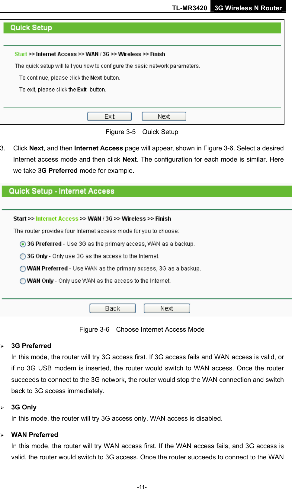 TL-MR3420 3G Wireless N Router -11-  Figure 3-5  Quick Setup 3. Click Next, and then Internet Access page will appear, shown in Figure 3-6. Select a desired Internet access mode and then click Next. The configuration for each mode is similar. Here we take 3G Preferred mode for example.  Figure 3-6    Choose Internet Access Mode ¾ 3G Preferred In this mode, the router will try 3G access first. If 3G access fails and WAN access is valid, or if no 3G USB modem is inserted, the router would switch to WAN access. Once the router succeeds to connect to the 3G network, the router would stop the WAN connection and switch back to 3G access immediately. ¾ 3G Only In this mode, the router will try 3G access only. WAN access is disabled. ¾ WAN Preferred In this mode, the router will try WAN access first. If the WAN access fails, and 3G access is valid, the router would switch to 3G access. Once the router succeeds to connect to the WAN 