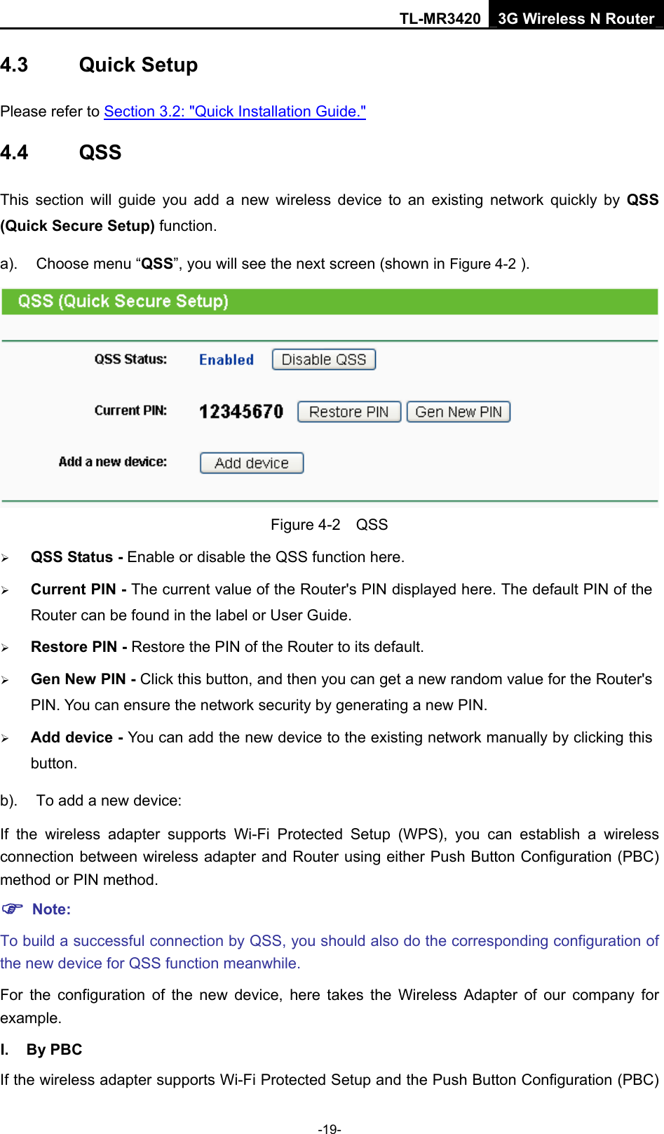 TL-MR3420 3G Wireless N Router -19- 4.3  Quick Setup Please refer to Section 3.2: &quot;Quick Installation Guide.&quot; 4.4  QSS This section will guide you add a new wireless device to an existing network quickly by QSS (Quick Secure Setup) function.   a).  Choose menu “QSS”, you will see the next screen (shown in Figure 4-2 ).  Figure 4-2  QSS ¾ QSS Status - Enable or disable the QSS function here.   ¾ Current PIN - The current value of the Router&apos;s PIN displayed here. The default PIN of the Router can be found in the label or User Guide.   ¾ Restore PIN - Restore the PIN of the Router to its default.   ¾ Gen New PIN - Click this button, and then you can get a new random value for the Router&apos;s PIN. You can ensure the network security by generating a new PIN.   ¾ Add device - You can add the new device to the existing network manually by clicking this button.  b).  To add a new device: If the wireless adapter supports Wi-Fi Protected Setup (WPS), you can establish a wireless connection between wireless adapter and Router using either Push Button Configuration (PBC) method or PIN method. ) Note: To build a successful connection by QSS, you should also do the corresponding configuration of the new device for QSS function meanwhile. For the configuration of the new device, here takes the Wireless Adapter of our company for example. I. By PBC If the wireless adapter supports Wi-Fi Protected Setup and the Push Button Configuration (PBC) 