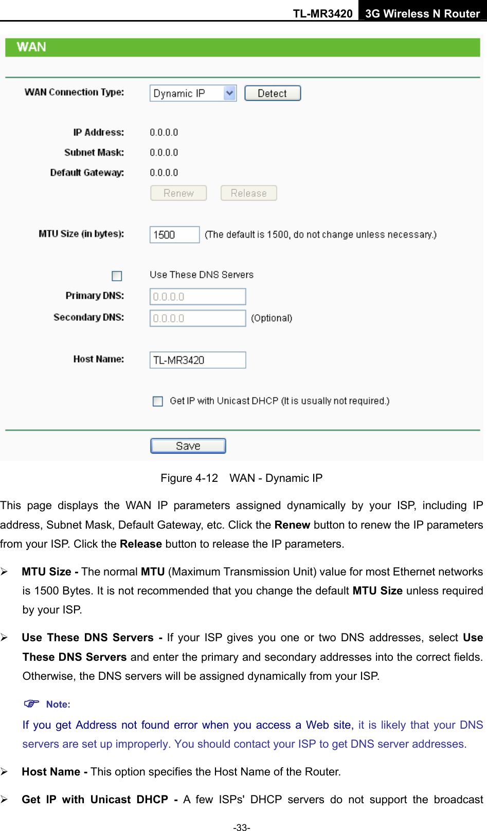 TL-MR3420 3G Wireless N Router -33-  Figure 4-12    WAN - Dynamic IP This page displays the WAN IP parameters assigned dynamically by your ISP, including IP address, Subnet Mask, Default Gateway, etc. Click the Renew button to renew the IP parameters from your ISP. Click the Release button to release the IP parameters. ¾ MTU Size - The normal MTU (Maximum Transmission Unit) value for most Ethernet networks is 1500 Bytes. It is not recommended that you change the default MTU Size unless required by your ISP.   ¾ Use These DNS Servers - If your ISP gives you one or two DNS addresses, select Use These DNS Servers and enter the primary and secondary addresses into the correct fields. Otherwise, the DNS servers will be assigned dynamically from your ISP.   ) Note: If you get Address not found error when you access a Web site, it is likely that your DNS servers are set up improperly. You should contact your ISP to get DNS server addresses.   ¾ Host Name - This option specifies the Host Name of the Router. ¾ Get IP with Unicast DHCP - A few ISPs&apos; DHCP servers do not support the broadcast 
