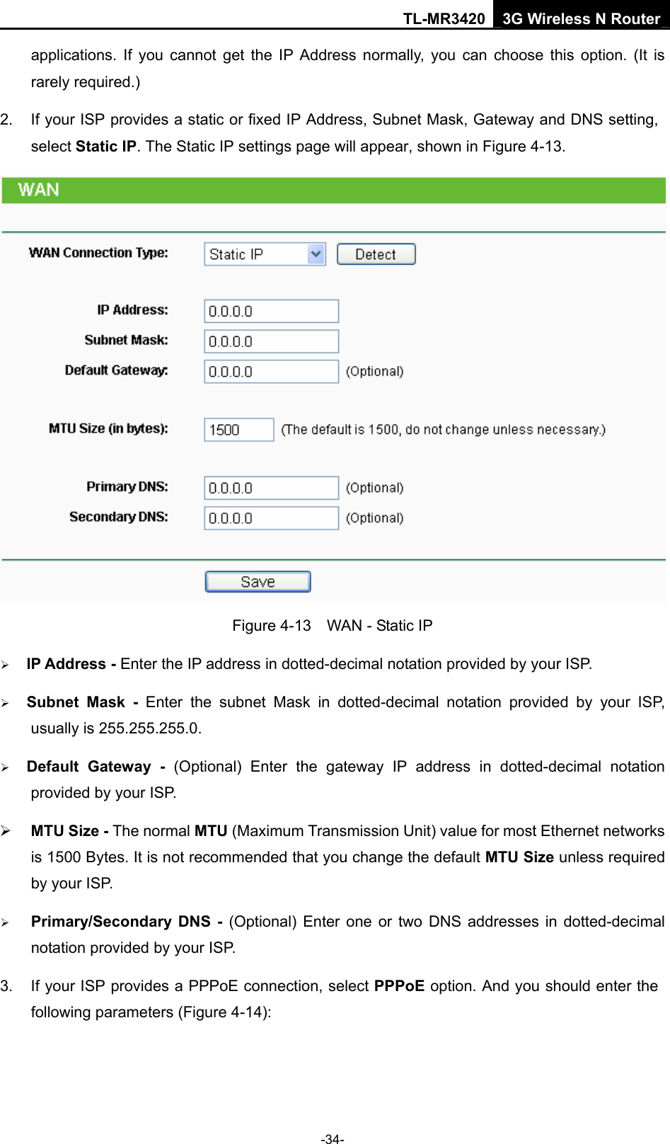 TL-MR3420 3G Wireless N Router -34- applications. If you cannot get the IP Address normally, you can choose this option. (It is rarely required.) 2.  If your ISP provides a static or fixed IP Address, Subnet Mask, Gateway and DNS setting, select Static IP. The Static IP settings page will appear, shown in Figure 4-13.  Figure 4-13    WAN - Static IP ¾ IP Address - Enter the IP address in dotted-decimal notation provided by your ISP. ¾ Subnet Mask - Enter the subnet Mask in dotted-decimal notation provided by your ISP, usually is 255.255.255.0. ¾ Default Gateway - (Optional) Enter the gateway IP address in dotted-decimal notation provided by your ISP. ¾ MTU Size - The normal MTU (Maximum Transmission Unit) value for most Ethernet networks is 1500 Bytes. It is not recommended that you change the default MTU Size unless required by your ISP. ¾ Primary/Secondary DNS - (Optional) Enter one or two DNS addresses in dotted-decimal notation provided by your ISP. 3.  If your ISP provides a PPPoE connection, select PPPoE option. And you should enter the following parameters (Figure 4-14): 