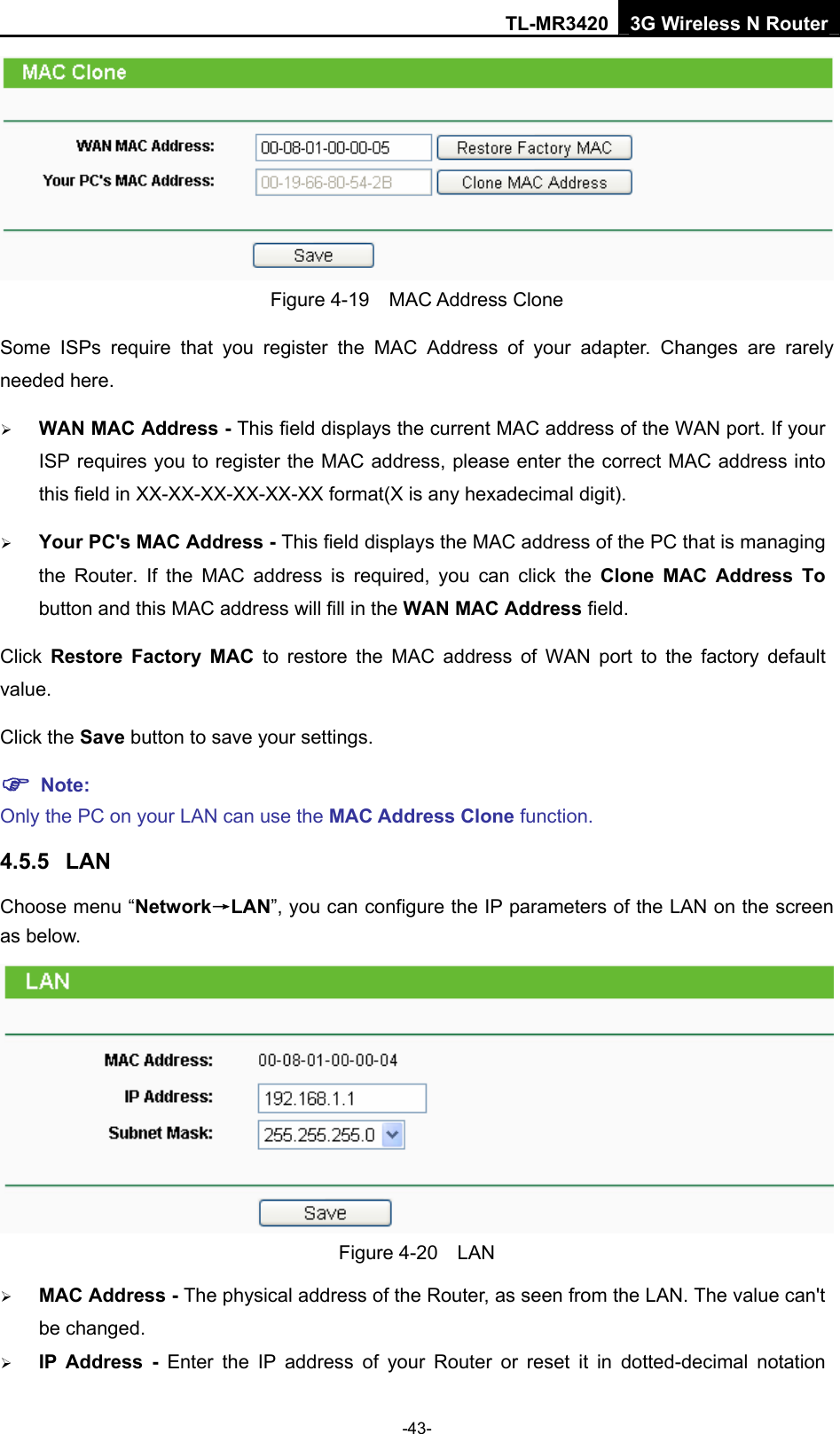TL-MR3420 3G Wireless N Router -43-  Figure 4-19  MAC Address Clone Some ISPs require that you register the MAC Address of your adapter. Changes are rarely needed here. ¾ WAN MAC Address - This field displays the current MAC address of the WAN port. If your ISP requires you to register the MAC address, please enter the correct MAC address into this field in XX-XX-XX-XX-XX-XX format(X is any hexadecimal digit).   ¾ Your PC&apos;s MAC Address - This field displays the MAC address of the PC that is managing the Router. If the MAC address is required, you can click the Clone MAC Address To button and this MAC address will fill in the WAN MAC Address field. Click  Restore Factory MAC to restore the MAC address of WAN port to the factory default value. Click the Save button to save your settings. ) Note:  Only the PC on your LAN can use the MAC Address Clone function. 4.5.5  LAN Choose menu “Network→LAN”, you can configure the IP parameters of the LAN on the screen as below.  Figure 4-20  LAN ¾ MAC Address - The physical address of the Router, as seen from the LAN. The value can&apos;t be changed. ¾ IP Address - Enter the IP address of your Router or reset it in dotted-decimal notation 