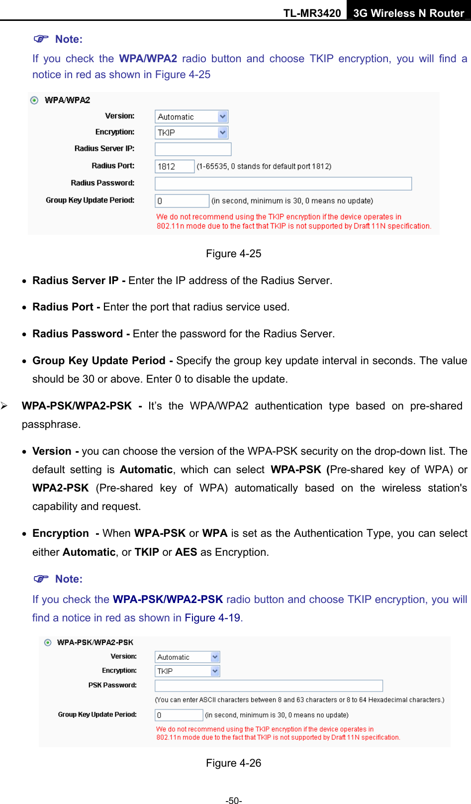 TL-MR3420 3G Wireless N Router -50- ) Note:  If you check the WPA/WPA2 radio button and choose TKIP encryption, you will find a notice in red as shown in Figure 4-25  Figure 4-25 • Radius Server IP - Enter the IP address of the Radius Server. • Radius Port - Enter the port that radius service used. • Radius Password - Enter the password for the Radius Server. • Group Key Update Period - Specify the group key update interval in seconds. The value should be 30 or above. Enter 0 to disable the update. ¾ WPA-PSK/WPA2-PSK - It’s the WPA/WPA2 authentication type based on pre-shared passphrase.  • Version - you can choose the version of the WPA-PSK security on the drop-down list. The default setting is Automatic, which can select WPA-PSK (Pre-shared key of WPA) or WPA2-PSK  (Pre-shared key of WPA) automatically based on the wireless station&apos;s capability and request. • Encryption - When WPA-PSK or WPA is set as the Authentication Type, you can select either Automatic, or TKIP or AES as Encryption. ) Note:  If you check the WPA-PSK/WPA2-PSK radio button and choose TKIP encryption, you will find a notice in red as shown in Figure 4-19.  Figure 4-26 