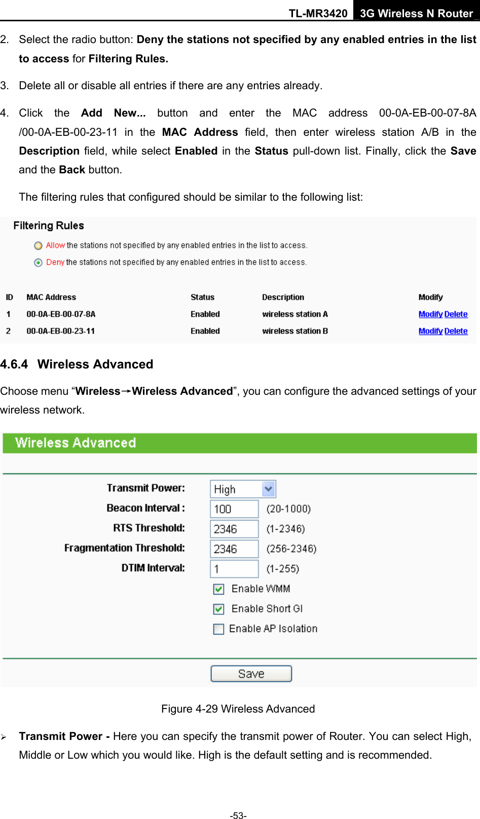 TL-MR3420 3G Wireless N Router -53- 2.  Select the radio button: Deny the stations not specified by any enabled entries in the list to access for Filtering Rules. 3.  Delete all or disable all entries if there are any entries already. 4. Click  the  Add New... button and enter the MAC address 00-0A-EB-00-07-8A /00-0A-EB-00-23-11 in the MAC Address field, then enter wireless station A/B in the Description field, while select Enabled in the Status pull-down list. Finally, click the Save and the Back button. The filtering rules that configured should be similar to the following list:    4.6.4  Wireless Advanced Choose menu “Wireless→Wireless Advanced”, you can configure the advanced settings of your wireless network.  Figure 4-29 Wireless Advanced ¾ Transmit Power - Here you can specify the transmit power of Router. You can select High, Middle or Low which you would like. High is the default setting and is recommended. 