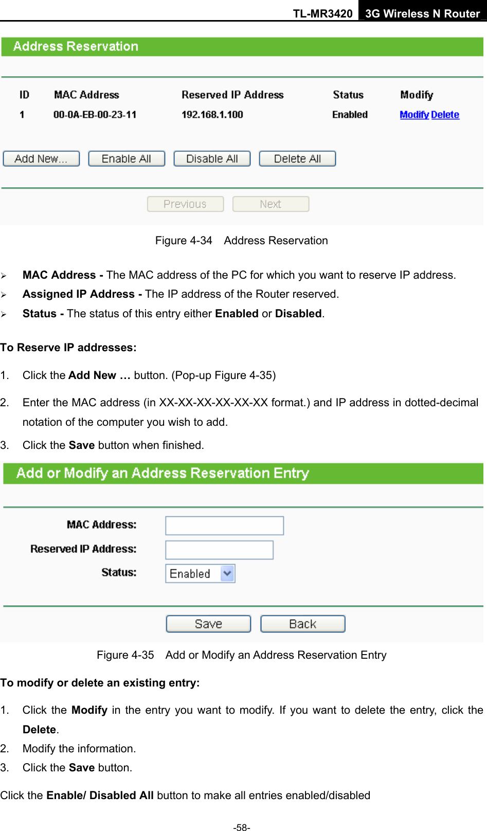 TL-MR3420 3G Wireless N Router -58-  Figure 4-34  Address Reservation ¾ MAC Address - The MAC address of the PC for which you want to reserve IP address. ¾ Assigned IP Address - The IP address of the Router reserved. ¾ Status - The status of this entry either Enabled or Disabled. To Reserve IP addresses:  1. Click the Add New … button. (Pop-up Figure 4-35) 2.  Enter the MAC address (in XX-XX-XX-XX-XX-XX format.) and IP address in dotted-decimal notation of the computer you wish to add.   3. Click the Save button when finished.    Figure 4-35    Add or Modify an Address Reservation Entry To modify or delete an existing entry: 1. Click the Modify in the entry you want to modify. If you want to delete the entry, click the Delete. 2.  Modify the information.   3. Click the Save button. Click the Enable/ Disabled All button to make all entries enabled/disabled 