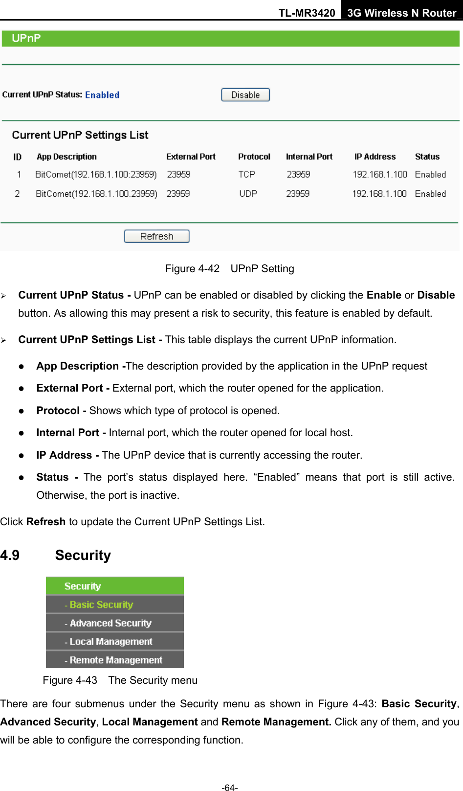 TL-MR3420 3G Wireless N Router -64-  Figure 4-42  UPnP Setting ¾ Current UPnP Status - UPnP can be enabled or disabled by clicking the Enable or Disable button. As allowing this may present a risk to security, this feature is enabled by default.   ¾ Current UPnP Settings List - This table displays the current UPnP information. z App Description -The description provided by the application in the UPnP request z External Port - External port, which the router opened for the application. z Protocol - Shows which type of protocol is opened. z Internal Port - Internal port, which the router opened for local host. z IP Address - The UPnP device that is currently accessing the router. z Status - The port’s status displayed here. “Enabled” means that port is still active. Otherwise, the port is inactive. Click Refresh to update the Current UPnP Settings List.   4.9  Security  Figure 4-43    The Security menu There are four submenus under the Security menu as shown in Figure 4-43: Basic Security, Advanced Security, Local Management and Remote Management. Click any of them, and you will be able to configure the corresponding function. 