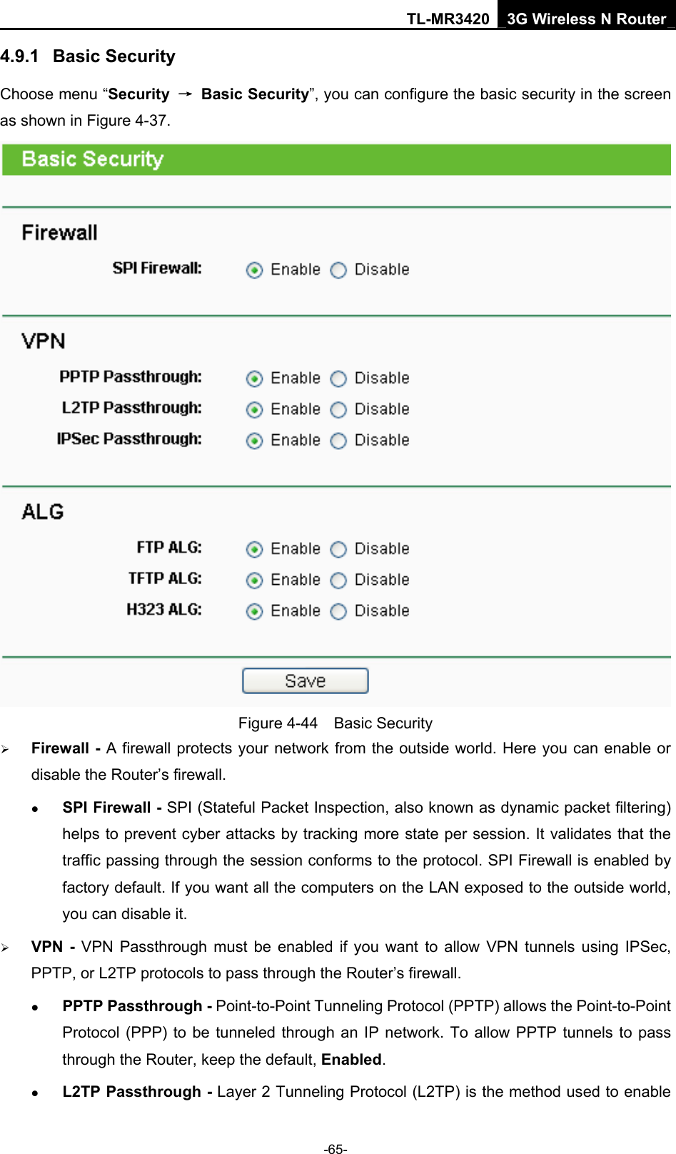 TL-MR3420 3G Wireless N Router -65- 4.9.1  Basic Security Choose menu “Security  → Basic Security”, you can configure the basic security in the screen as shown in Figure 4-37.  Figure 4-44  Basic Security ¾ Firewall - A firewall protects your network from the outside world. Here you can enable or disable the Router’s firewall. z SPI Firewall - SPI (Stateful Packet Inspection, also known as dynamic packet filtering) helps to prevent cyber attacks by tracking more state per session. It validates that the traffic passing through the session conforms to the protocol. SPI Firewall is enabled by factory default. If you want all the computers on the LAN exposed to the outside world, you can disable it.   ¾ VPN - VPN Passthrough must be enabled if you want to allow VPN tunnels using IPSec, PPTP, or L2TP protocols to pass through the Router’s firewall. z PPTP Passthrough - Point-to-Point Tunneling Protocol (PPTP) allows the Point-to-Point Protocol (PPP) to be tunneled through an IP network. To allow PPTP tunnels to pass through the Router, keep the default, Enabled.  z L2TP Passthrough - Layer 2 Tunneling Protocol (L2TP) is the method used to enable 