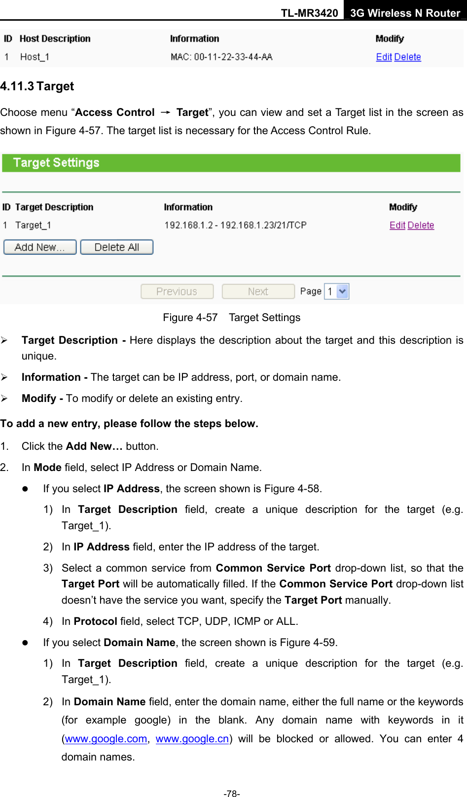 TL-MR3420 3G Wireless N Router -78-  4.11.3 Target Choose menu “Access Control  → Target”, you can view and set a Target list in the screen as shown in Figure 4-57. The target list is necessary for the Access Control Rule.  Figure 4-57  Target Settings ¾ Target Description - Here displays the description about the target and this description is unique.  ¾ Information - The target can be IP address, port, or domain name.   ¾ Modify - To modify or delete an existing entry.   To add a new entry, please follow the steps below. 1. Click the Add New… button. 2. In Mode field, select IP Address or Domain Name. z If you select IP Address, the screen shown is Figure 4-58.   1) In Target Description field, create a unique description for the target (e.g. Target_1). 2) In IP Address field, enter the IP address of the target. 3)  Select a common service from Common Service Port drop-down list, so that the Target Port will be automatically filled. If the Common Service Port drop-down list doesn’t have the service you want, specify the Target Port manually. 4) In Protocol field, select TCP, UDP, ICMP or ALL.  z If you select Domain Name, the screen shown is Figure 4-59. 1) In Target Description field, create a unique description for the target (e.g. Target_1). 2) In Domain Name field, enter the domain name, either the full name or the keywords (for example google) in the blank. Any domain name with keywords in it (www.google.com,  www.google.cn) will be blocked or allowed. You can enter 4 domain names. 