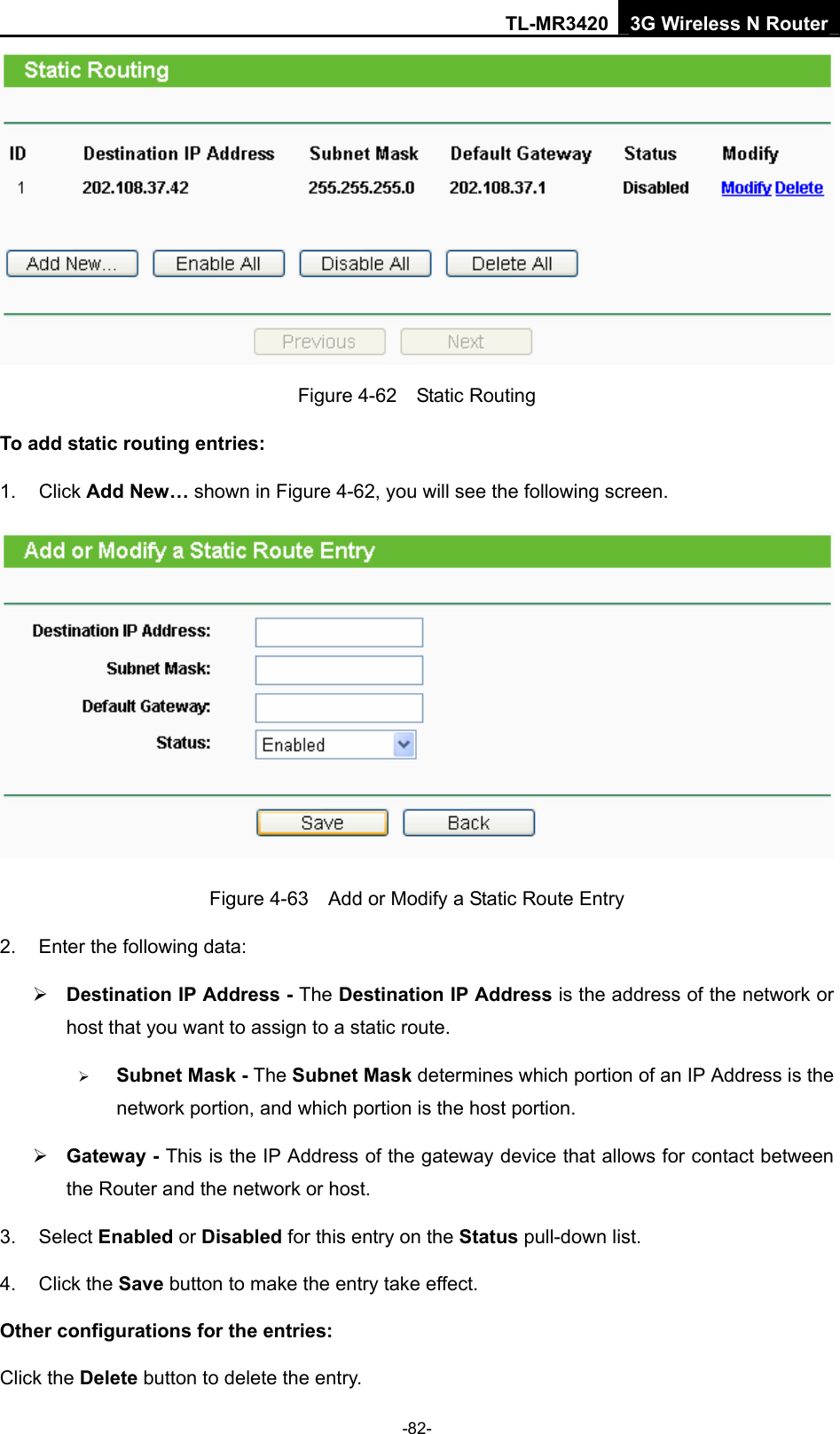 TL-MR3420 3G Wireless N Router -82-  Figure 4-62  Static Routing To add static routing entries: 1. Click Add New… shown in Figure 4-62, you will see the following screen.  Figure 4-63    Add or Modify a Static Route Entry 2.  Enter the following data: ¾ Destination IP Address - The Destination IP Address is the address of the network or host that you want to assign to a static route. ¾ Subnet Mask - The Subnet Mask determines which portion of an IP Address is the network portion, and which portion is the host portion. ¾ Gateway - This is the IP Address of the gateway device that allows for contact between the Router and the network or host. 3. Select Enabled or Disabled for this entry on the Status pull-down list. 4. Click the Save button to make the entry take effect. Other configurations for the entries: Click the Delete button to delete the entry. 