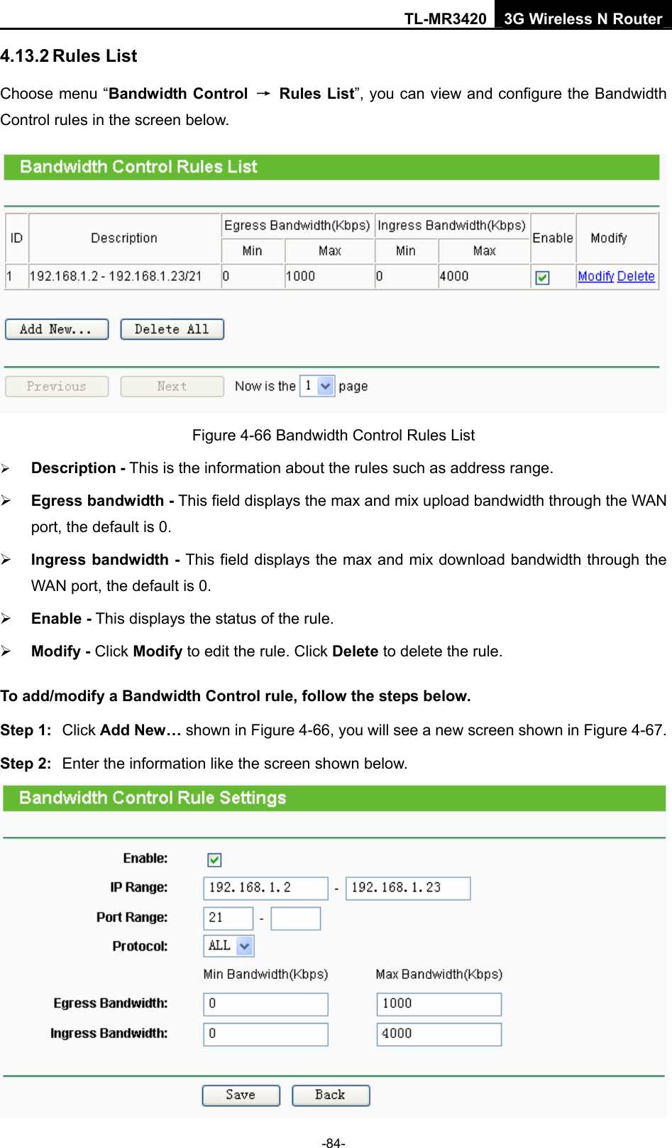 TL-MR3420 3G Wireless N Router -84- 4.13.2 Rules List Choose menu “Bandwidth Control → Rules List”, you can view and configure the Bandwidth Control rules in the screen below.  Figure 4-66 Bandwidth Control Rules List ¾ Description - This is the information about the rules such as address range. ¾ Egress bandwidth - This field displays the max and mix upload bandwidth through the WAN port, the default is 0. ¾ Ingress bandwidth - This field displays the max and mix download bandwidth through the WAN port, the default is 0. ¾ Enable - This displays the status of the rule. ¾ Modify - Click Modify to edit the rule. Click Delete to delete the rule. To add/modify a Bandwidth Control rule, follow the steps below. Step 1:  Click Add New… shown in Figure 4-66, you will see a new screen shown in Figure 4-67. Step 2:  Enter the information like the screen shown below.  