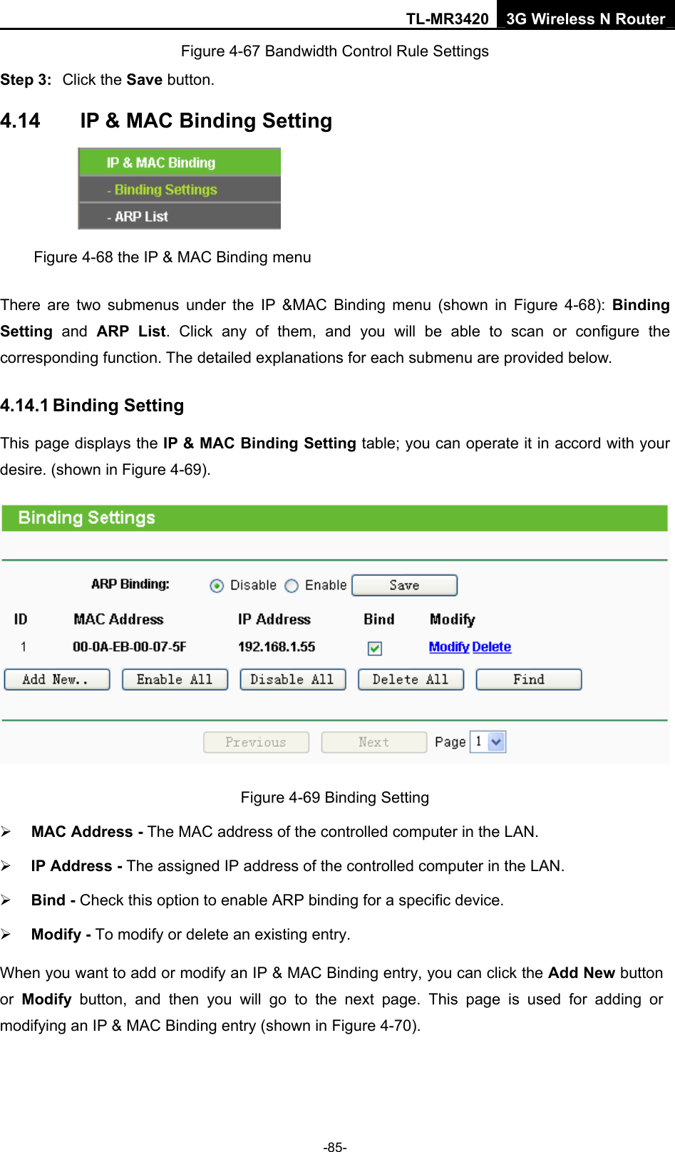 TL-MR3420 3G Wireless N Router -85- Figure 4-67 Bandwidth Control Rule Settings Step 3:  Click the Save button. 4.14  IP &amp; MAC Binding Setting  Figure 4-68 the IP &amp; MAC Binding menu There are two submenus under the IP &amp;MAC Binding menu (shown in Figure 4-68): Binding Setting  and ARP List. Click any of them, and you will be able to scan or configure the corresponding function. The detailed explanations for each submenu are provided below. 4.14.1 Binding Setting This page displays the IP &amp; MAC Binding Setting table; you can operate it in accord with your desire. (shown in Figure 4-69).    Figure 4-69 Binding Setting ¾ MAC Address - The MAC address of the controlled computer in the LAN.   ¾ IP Address - The assigned IP address of the controlled computer in the LAN.   ¾ Bind - Check this option to enable ARP binding for a specific device.   ¾ Modify - To modify or delete an existing entry.   When you want to add or modify an IP &amp; MAC Binding entry, you can click the Add New button or  Modify button, and then you will go to the next page. This page is used for adding or modifying an IP &amp; MAC Binding entry (shown in Figure 4-70).   