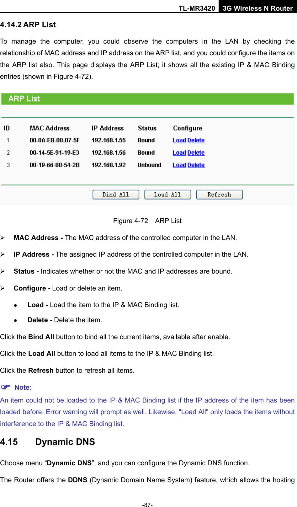 TL-MR3420 3G Wireless N Router -87- 4.14.2 ARP List To manage the computer, you could observe the computers in the LAN by checking the relationship of MAC address and IP address on the ARP list, and you could configure the items on the ARP list also. This page displays the ARP List; it shows all the existing IP &amp; MAC Binding entries (shown in Figure 4-72).    Figure 4-72  ARP List ¾ MAC Address - The MAC address of the controlled computer in the LAN.   ¾ IP Address - The assigned IP address of the controlled computer in the LAN.   ¾ Status - Indicates whether or not the MAC and IP addresses are bound. ¾ Configure - Load or delete an item.   z Load - Load the item to the IP &amp; MAC Binding list.   z Delete - Delete the item.   Click the Bind All button to bind all the current items, available after enable. Click the Load All button to load all items to the IP &amp; MAC Binding list. Click the Refresh button to refresh all items. ) Note: An item could not be loaded to the IP &amp; MAC Binding list if the IP address of the item has been loaded before. Error warning will prompt as well. Likewise, &quot;Load All&quot; only loads the items without interference to the IP &amp; MAC Binding list. 4.15  Dynamic DNS Choose menu “Dynamic DNS”, and you can configure the Dynamic DNS function.   The Router offers the DDNS (Dynamic Domain Name System) feature, which allows the hosting 