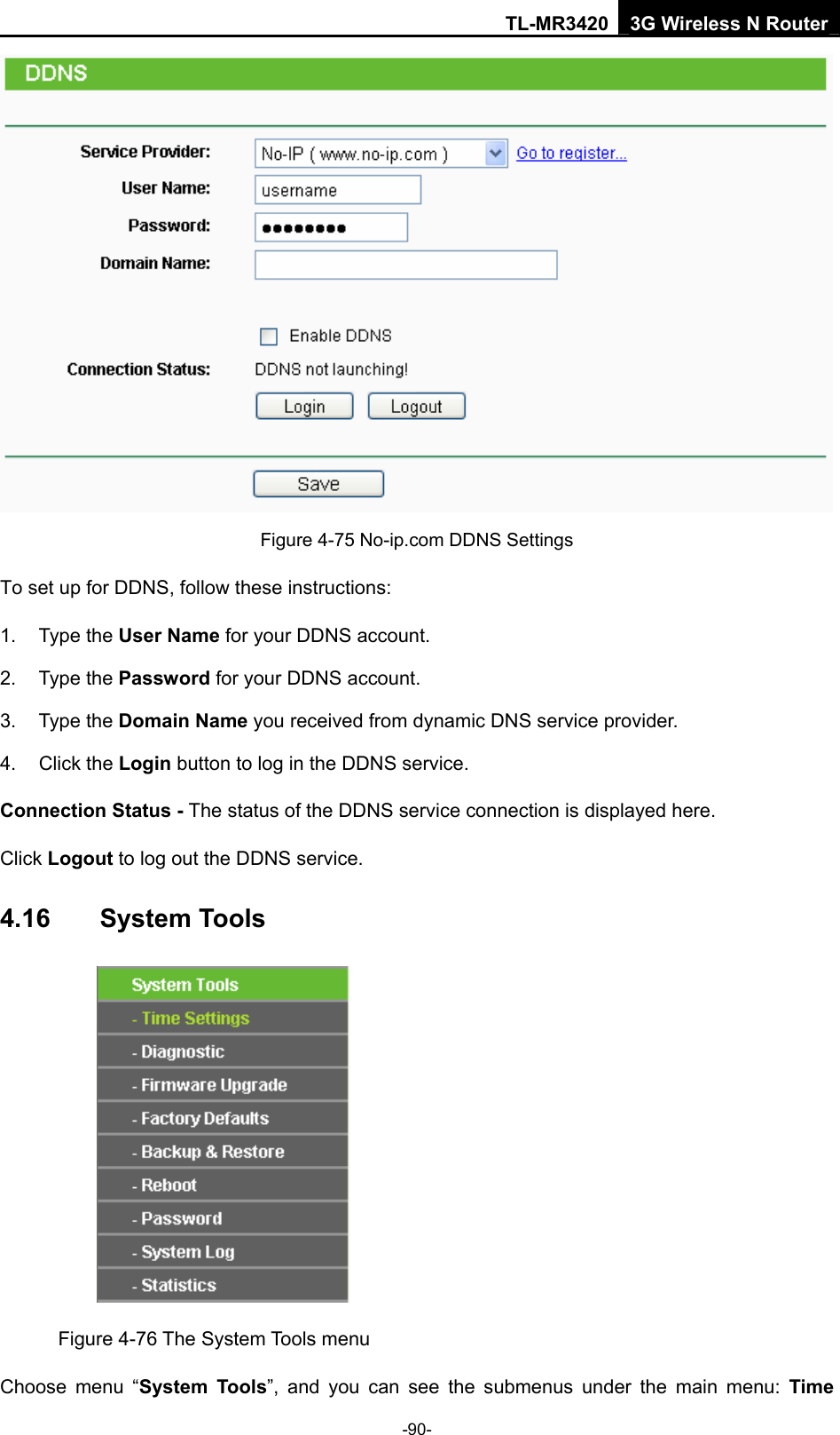 TL-MR3420 3G Wireless N Router -90-  Figure 4-75 No-ip.com DDNS Settings To set up for DDNS, follow these instructions: 1. Type the User Name for your DDNS account.   2. Type the Password for your DDNS account.   3. Type the Domain Name you received from dynamic DNS service provider. 4. Click the Login button to log in the DDNS service. Connection Status - The status of the DDNS service connection is displayed here. Click Logout to log out the DDNS service. 4.16  System Tools  Figure 4-76 The System Tools menu Choose menu “System Tools”, and you can see the submenus under the main menu: Time 