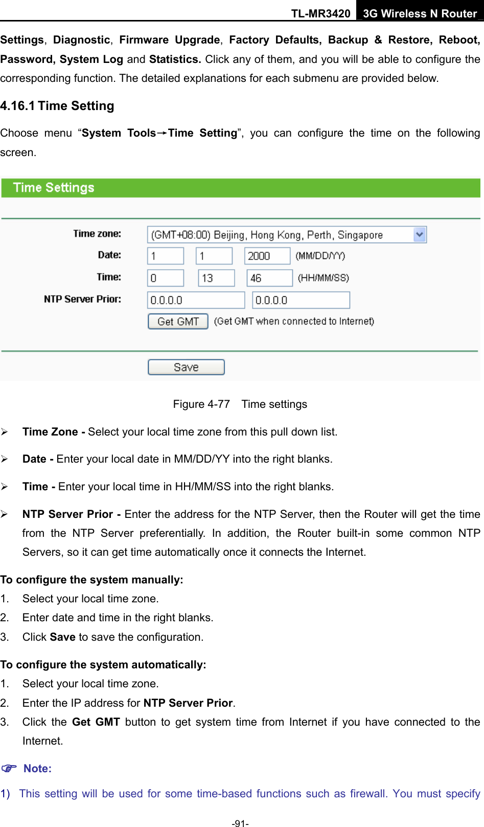 TL-MR3420 3G Wireless N Router -91- Settings,  Diagnostic,  Firmware Upgrade,  Factory Defaults, Backup &amp; Restore, Reboot, Password, System Log and Statistics. Click any of them, and you will be able to configure the corresponding function. The detailed explanations for each submenu are provided below. 4.16.1 Time Setting Choose menu “System Tools→Time Setting”, you can configure the time on the following screen.  Figure 4-77  Time settings ¾ Time Zone - Select your local time zone from this pull down list. ¾ Date - Enter your local date in MM/DD/YY into the right blanks. ¾ Time - Enter your local time in HH/MM/SS into the right blanks. ¾ NTP Server Prior - Enter the address for the NTP Server, then the Router will get the time from the NTP Server preferentially. In addition, the Router built-in some common NTP Servers, so it can get time automatically once it connects the Internet. To configure the system manually: 1.  Select your local time zone. 2.  Enter date and time in the right blanks. 3. Click Save to save the configuration. To configure the system automatically: 1.  Select your local time zone. 2.  Enter the IP address for NTP Server Prior. 3. Click the Get GMT button to get system time from Internet if you have connected to the Internet. ) Note: 1)  This setting will be used for some time-based functions such as firewall. You must specify 