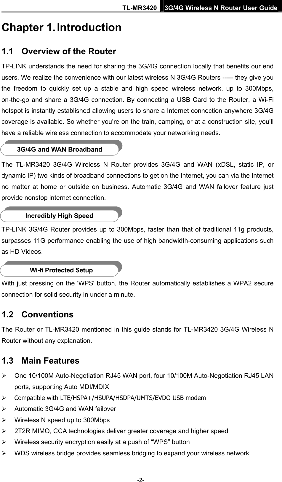 TL-MR3420 3G/4G Wireless N Router User Guide Chapter 1. Introduction 1.1  Overview of the Router TP-LINK understands the need for sharing the 3G/4G connection locally that benefits our end users. We realize the convenience with our latest wireless N 3G/4G Routers ----- they give you the freedom to quickly set up a stable and high speed wireless network, up to 300Mbps, on-the-go and share a 3G/4G connection. By connecting a USB Card to the Router, a Wi-Fi hotspot is instantly established allowing users to share a Internet connection anywhere 3G/4G coverage is available. So whether you’re on the train, camping, or at a construction site, you’ll have a reliable wireless connection to accommodate your networking needs.  3G/4G and WAN Broadband The TL-MR3420 3G/4G Wireless N Router provides 3G/4G and WAN (xDSL, static IP, or dynamic IP) two kinds of broadband connections to get on the Internet, you can via the Internet no matter at home or outside on business. Automatic 3G/4G and WAN failover feature just provide nonstop internet connection.    Incredibly High Speed TP-LINK 3G/4G Router provides up to 300Mbps, faster than that of traditional 11g products, surpasses 11G performance enabling the use of high bandwidth-consuming applications such as HD Videos.    Wi-fi Protected Setup With just pressing on the &apos;WPS&apos; button, the Router automatically establishes a WPA2 secure connection for solid security in under a minute.   1.2  Conventions The Router or TL-MR3420 mentioned in this guide stands for TL-MR3420 3G/4G Wireless N Router without any explanation. 1.3  Main Features  One 10/100M Auto-Negotiation RJ45 WAN port, four 10/100M Auto-Negotiation RJ45 LAN ports, supporting Auto MDI/MDIX  Compatible with LTE/HSPA+/HSUPA/HSDPA/UMTS/EVDO USB modem  Automatic 3G/4G and WAN failover  Wireless N speed up to 300Mbps  2T2R MIMO, CCA technologies deliver greater coverage and higher speed  Wireless security encryption easily at a push of “WPS” button  WDS wireless bridge provides seamless bridging to expand your wireless network -2- 