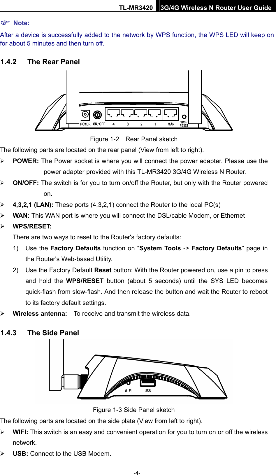 TL-MR3420 3G/4G Wireless N Router User Guide  Note: After a device is successfully added to the network by WPS function, the WPS LED will keep on for about 5 minutes and then turn off. 1.4.2  The Rear Panel    Figure 1-2    Rear Panel sketch The following parts are located on the rear panel (View from left to right).  POWER: The Power socket is where you will connect the power adapter. Please use the power adapter provided with this TL-MR3420 3G/4G Wireless N Router.    ON/OFF: The switch is for you to turn on/off the Router, but only with the Router powered on.  4,3,2,1 (LAN): These ports (4,3,2,1) connect the Router to the local PC(s)  WAN: This WAN port is where you will connect the DSL/cable Modem, or Ethernet    WPS/RESET: There are two ways to reset to the Router&apos;s factory defaults: 1) Use the Factory Defaults function on “System Tools -&gt; Factory Defaults” page in the Router&apos;s Web-based Utility. 2)  Use the Factory Default Reset button: With the Router powered on, use a pin to press and hold the WPS/RESET button (about 5 seconds) until the SYS LED becomes quick-flash from slow-flash. And then release the button and wait the Router to reboot to its factory default settings.  Wireless antenna:    To receive and transmit the wireless data. 1.4.3  The Side Panel  Figure 1-3 Side Panel sketch The following parts are located on the side plate (View from left to right).  WIFI: This switch is an easy and convenient operation for you to turn on or off the wireless network.  USB: Connect to the USB Modem. -4- 