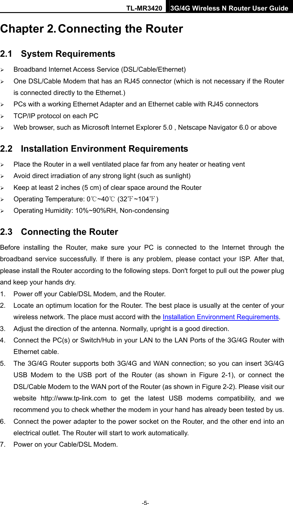 TL-MR3420 3G/4G Wireless N Router User Guide Chapter 2. Connecting the Router 2.1  System Requirements  Broadband Internet Access Service (DSL/Cable/Ethernet)  One DSL/Cable Modem that has an RJ45 connector (which is not necessary if the Router is connected directly to the Ethernet.)  PCs with a working Ethernet Adapter and an Ethernet cable with RJ45 connectors    TCP/IP protocol on each PC  Web browser, such as Microsoft Internet Explorer 5.0 , Netscape Navigator 6.0 or above 2.2  Installation Environment Requirements  Place the Router in a well ventilated place far from any heater or heating vent    Avoid direct irradiation of any strong light (such as sunlight)  Keep at least 2 inches (5 cm) of clear space around the Router  Operating Temperature: 0 ~40  (32 ~104 )   Operating Humidity: 10%~90%RH, Non-condensing 2.3  Connecting the Router Before installing the Router, make sure your PC is connected to the Internet through the broadband service successfully. If there is any problem, please contact your ISP. After that, please install the Router according to the following steps. Don&apos;t forget to pull out the power plug and keep your hands dry. 1.  Power off your Cable/DSL Modem, and the Router.   2.  Locate an optimum location for the Router. The best place is usually at the center of your wireless network. The place must accord with the Installation Environment Requirements.  3.  Adjust the direction of the antenna. Normally, upright is a good direction. 4.  Connect the PC(s) or Switch/Hub in your LAN to the LAN Ports of the 3G/4G Router with Ethernet cable.   5.  The 3G/4G Router supports both 3G/4G and WAN connection; so you can insert 3G/4G USB Modem to the USB port of the Router (as shown in Figure 2-1), or connect the DSL/Cable Modem to the WAN port of the Router (as shown in Figure 2-2). Please visit our website  http://www.tp-link.com to get the latest USB modems compatibility, and we recommend you to check whether the modem in your hand has already been tested by us. 6.  Connect the power adapter to the power socket on the Router, and the other end into an electrical outlet. The Router will start to work automatically. 7.  Power on your Cable/DSL Modem. -5- 