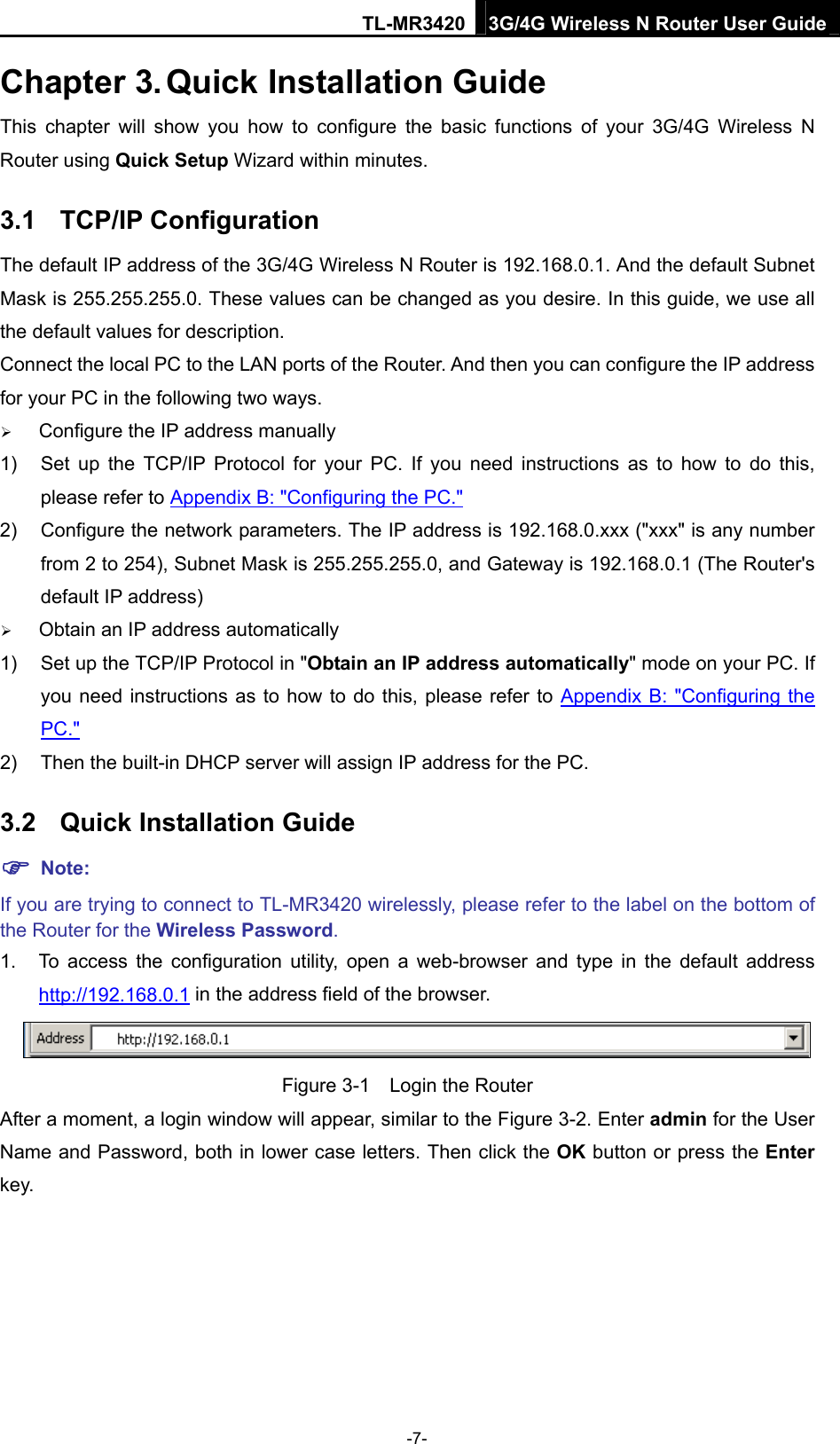 TL-MR3420 3G/4G Wireless N Router User Guide Chapter 3. Quick Installation Guide This chapter will show you how to configure the basic functions of your 3G/4G Wireless N Router using Quick Setup Wizard within minutes. 3.1  TCP/IP Configuration The default IP address of the 3G/4G Wireless N Router is 192.168.0.1. And the default Subnet Mask is 255.255.255.0. These values can be changed as you desire. In this guide, we use all the default values for description. Connect the local PC to the LAN ports of the Router. And then you can configure the IP address for your PC in the following two ways.  Configure the IP address manually 1)  Set up the TCP/IP Protocol for your PC. If you need instructions as to how to do this, please refer to Appendix B: &quot;Configuring the PC.&quot; 2)  Configure the network parameters. The IP address is 192.168.0.xxx (&quot;xxx&quot; is any number from 2 to 254), Subnet Mask is 255.255.255.0, and Gateway is 192.168.0.1 (The Router&apos;s default IP address)  Obtain an IP address automatically 1)  Set up the TCP/IP Protocol in &quot;Obtain an IP address automatically&quot; mode on your PC. If you need instructions as to how to do this, please refer to Appendix B: &quot;Configuring the PC.&quot; 2)  Then the built-in DHCP server will assign IP address for the PC. 3.2  Quick Installation Guide  Note: If you are trying to connect to TL-MR3420 wirelessly, please refer to the label on the bottom of the Router for the Wireless Password. 1.  To access the configuration utility, open a web-browser and type in the default address http://192.168.0.1 in the address field of the browser.  Figure 3-1    Login the Router After a moment, a login window will appear, similar to the Figure 3-2. Enter admin for the User Name and Password, both in lower case letters. Then click the OK button or press the Enter key. -7- 