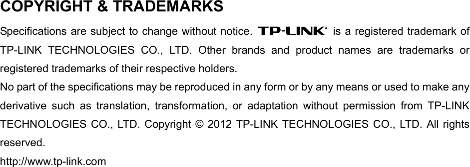   COPYRIGHT &amp; TRADEMARKS Specifications are subject to change without notice.    is a registered trademark of TP-LINK TECHNOLOGIES CO., LTD. Other brands and product names are trademarks or registered trademarks of their respective holders. No part of the specifications may be reproduced in any form or by any means or used to make any derivative such as translation, transformation, or adaptation without permission from TP-LINK TECHNOLOGIES CO., LTD. Copyright © 2012 TP-LINK TECHNOLOGIES CO., LTD. All rights reserved. http://www.tp-link.com