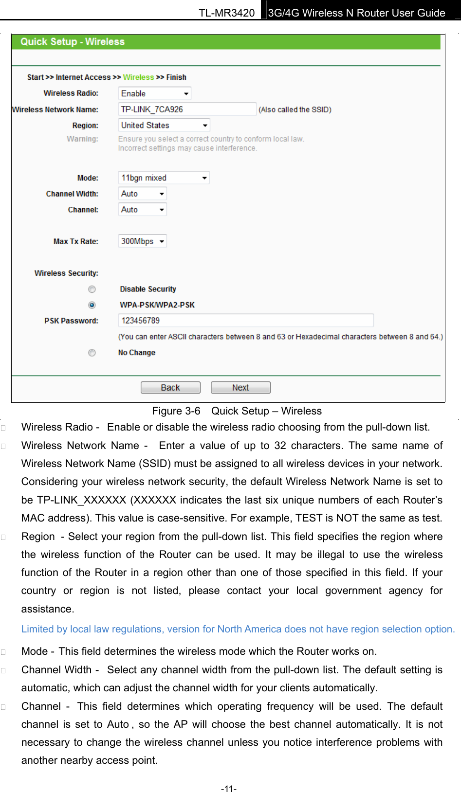 TL-MR34203G/4G Wireless N Router User Guide  Figure 3-6  Quick Setup – Wireless � Wireless Radio -  Enable or disable the wireless radio choosing from the pull-down list.   � Wireless  Network Name  -  Enter  a  value  of  up  to  32  characters.  The  same  name  of Wireless Network Name (SSID) must be assigned to all wireless devices in your network. Considering your wireless network security, the default Wireless Network Name is set to be TP-LINK_XXXXXX (XXXXXX indicates the last six unique numbers of each Router’s MAC address). This value is case-sensitive. For example, TEST is NOT the same as test. � Region  - Select your region from the pull-down list. This field specifies the region where the  wireless  function  of  the  Router  can  be  used.  It  may  be  illegal  to  use  the  wireless function of the Router in a region other than one of those specified  in this field. If your country  or  region  is  not  listed,  please  contact  your  local government  agency  for assistance. � Mode - This field determines the wireless mode which the Router works on. � Channel Width -  Select any channel width from the pull-down list. The default setting is automatic, which can adjust the channel width for your clients automatically. � Channel  -  This  field  determines  which  operating  frequency  will  be  used.  The  default channel  is  set to Auto ,  so  the AP will  choose  the  best  channel  automatically.  It  is  not necessary to change the wireless channel unless you notice interference problems with another nearby access point. -11- Limited by local law regulations, version for North America does not have region selection option. 