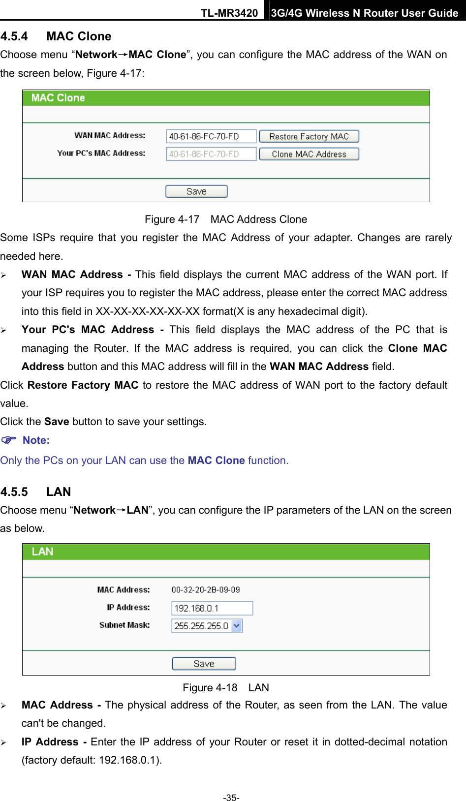 TL-MR3420 3G/4G Wireless N Router User Guide 4.5.4  MAC Clone Choose menu “Network→MAC Clone”, you can configure the MAC address of the WAN on the screen below, Figure 4-17:  Figure 4-17  MAC Address Clone Some ISPs require that you register the MAC Address of your adapter. Changes are rarely needed here.  WAN MAC Address - This field displays the current MAC address of the WAN port. If your ISP requires you to register the MAC address, please enter the correct MAC address into this field in XX-XX-XX-XX-XX-XX format(X is any hexadecimal digit).    Your PC&apos;s MAC Address - This field displays the MAC address of the PC that is managing the Router. If the MAC address is required, you can click the Clone MAC Address button and this MAC address will fill in the WAN MAC Address field. Click Restore Factory MAC to restore the MAC address of WAN port to the factory default value. Click the Save button to save your settings.  Note:  Only the PCs on your LAN can use the MAC Clone function. 4.5.5  LAN Choose menu “Network→LAN”, you can configure the IP parameters of the LAN on the screen as below.  Figure 4-18  LAN  MAC Address - The physical address of the Router, as seen from the LAN. The value can&apos;t be changed.  IP Address - Enter the IP address of your Router or reset it in dotted-decimal notation (factory default: 192.168.0.1). -35- 