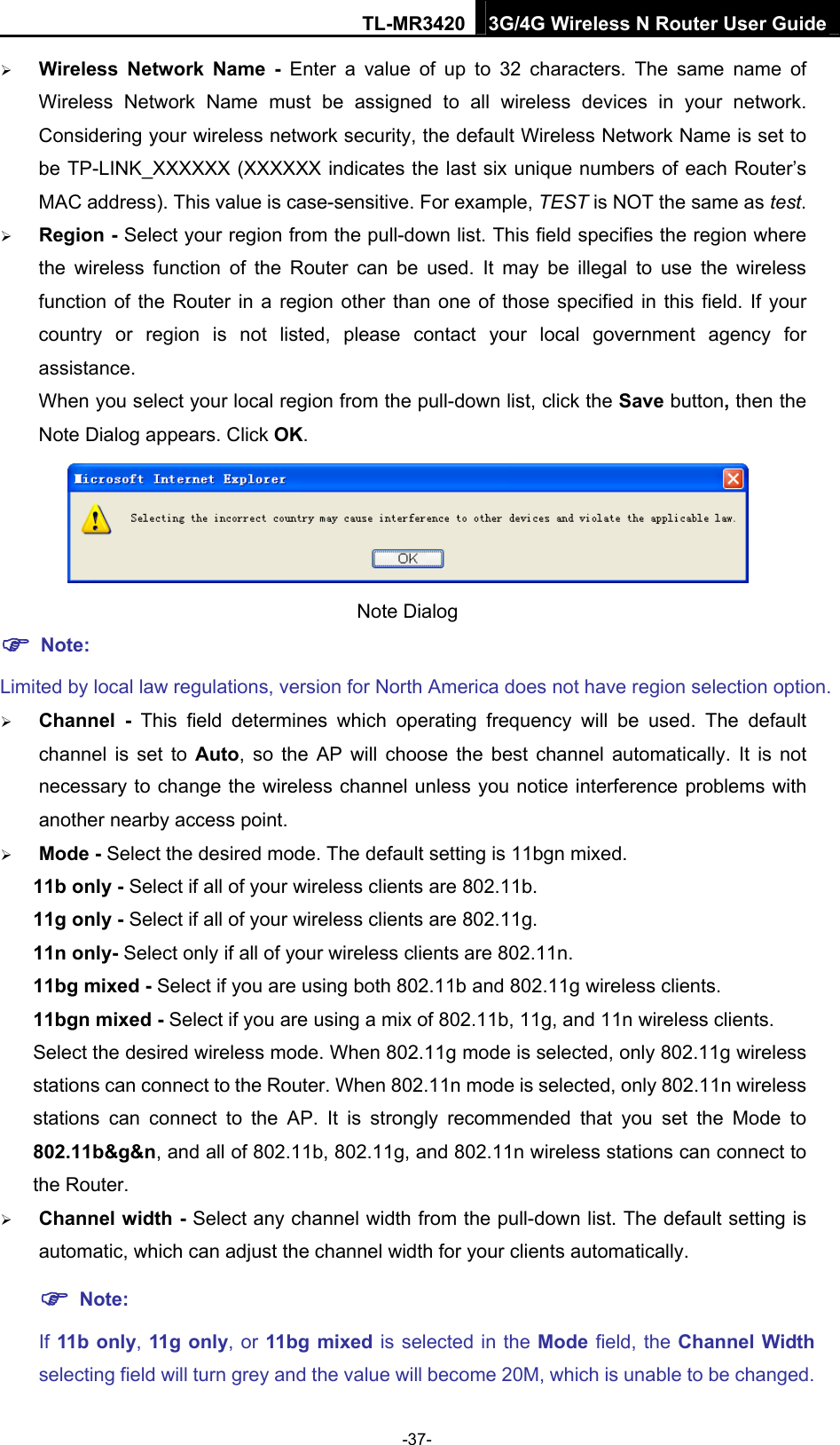 TL-MR3420 3G/4G Wireless N Router User Guide  Wireless Network Name - Enter a value of up to 32 characters. The same name of Wireless Network Name must be assigned to all wireless devices in your network. Considering your wireless network security, the default Wireless Network Name is set to be TP-LINK_XXXXXX (XXXXXX indicates the last six unique numbers of each Router’s MAC address). This value is case-sensitive. For example, TEST is NOT the same as test.  Region - Select your region from the pull-down list. This field specifies the region where the wireless function of the Router can be used. It may be illegal to use the wireless function of the Router in a region other than one of those specified in this field. If your country or region is not listed, please contact your local government agency for assistance. When you select your local region from the pull-down list, click the Save button, then the Note Dialog appears. Click OK.  Note Dialog    Note: Limited by local law regulations, version for North America does not have region selection option.  Channel - This field determines which operating frequency will be used. The default channel is set to Auto, so the AP will choose the best channel automatically. It is not necessary to change the wireless channel unless you notice interference problems with another nearby access point.  Mode - Select the desired mode. The default setting is 11bgn mixed. 11b only - Select if all of your wireless clients are 802.11b. 11g only - Select if all of your wireless clients are 802.11g. 11n only- Select only if all of your wireless clients are 802.11n. 11bg mixed - Select if you are using both 802.11b and 802.11g wireless clients. 11bgn mixed - Select if you are using a mix of 802.11b, 11g, and 11n wireless clients. Select the desired wireless mode. When 802.11g mode is selected, only 802.11g wireless stations can connect to the Router. When 802.11n mode is selected, only 802.11n wireless stations can connect to the AP. It is strongly recommended that you set the Mode to 802.11b&amp;g&amp;n, and all of 802.11b, 802.11g, and 802.11n wireless stations can connect to the Router.  Channel width - Select any channel width from the pull-down list. The default setting is automatic, which can adjust the channel width for your clients automatically.  Note: If 11b only, 11g only, or 11bg mixed is selected in the Mode field, the Channel Width selecting field will turn grey and the value will become 20M, which is unable to be changed.   -37- 